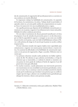 modelo de trabajo

des de comunicación, la negociación del uso del preservativo se convierte en
una conducta con mucha diﬁcultad.
    Es importante trabajar las habilidades de comunicación y la expresión
de los deseos, los sentimientos y la erótica. Trabajar desde la asertividad y el
aprender a decir no, así como pedir cambios de comportamiento en su pare-
ja. Esta es la manera de vivir una sexualidad placentera y segura.
    Así, aquellas personas que disponen de las habilidades necesarias para co-
municarse con su pareja y negociar el uso del preservativo tienen más proba-
bilidades de realizar conductas preventivas.
    Por otro lado el sentimiento de eﬁcacia personal (autoeﬁcacia) a la hora
de proponer el uso de métodos de prevención parece ir en dos direcciones:
por un lado la capacidad de negociar y conseguir su uso como una medida
de prevención con la pareja, y por otro lado la habilidad para rechazar el lle-
var a cabo prácticas de riesgo en el caso de que la pareja no acceda a utilizar
el preservativo.
    El tener relaciones sexuales más seguras implica tener capacidades para
comunicarnos y negociar con nuestra pareja nuestros deseos y nuestra eró-
tica. En ocasiones las diﬁcultades en las habilidades de comunicación reper-
cuten en este proceso de negociación y llegar a acuerdos. Debemos tener en
cuenta que:
 Las primeras relaciones sexuales suelen producirse sin hablar explícita-
    mente de ello. No sabemos en que acabarán convirtiéndose, o el tipo de
    relaciones que se mantendrán, y si además la relación se mantiene con
    una pareja sin cierto grado de conﬁanza el hecho de negociar el uso del
    preservativo tiene gran diﬁcultad.
 En muchas ocasiones, cuando planteamos una intervención preventiva
    nos encontramos con una sexualidad excesivamente genitalizada y centra-
    da en el coito. Esta se constituye como la actividad central de la relación
    sexual, por lo tenderemos que introducir otras prácticas que no conlleven
    ningún tipo de riesgo y plantear una sexualidad menos genitalizada que
    abarque los intereses y deseos como personas sexuadas.


bibliografía

Altable, C. Educación sentimental y erótica para adolescentes, Madrid. Niño
   y Dávila Editores. 2000.

                                                                             
 