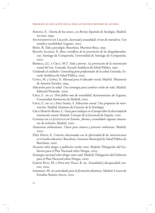 programa de educación sexual para los centros menores de asturias

Amezúa, E. «Teoría de los sexos», en Revista Española de Sexología, Madrid.
    incisex. 1999.
Ayuntamiento de Leganés. Juventud y sexualidad: el reto de entenderse. Con
    sentido y sensibilidad, Leganés. 2002.
Bayés, R. Sida y psicología. Barcelona. Martínez Roca. 1995.
Becoña Iglesias, E. Bases cientíﬁcas de la prevención de las drogodependen-
    cias. Santiago de Compostela. Universidad de Santiago de Compostela.
    2002.
Bimbela, J.L. y Cruz, M.T. Sida y jóvenes. La prevención de la transmisión
    sexual del vih. Granada. Escuela Andaluza de Salud Pública. 1997.
Cuidando al cuidador. Counseling para profesionales de la salud, Granada. Es-
    cuela Andaluza de Salud Pública. 2001.
Costa, M. y López, E. Manual para el educador social, Madrid. Ministerio
    de Asuntos Sociales. 1994.
Educación para la salud. Una estrategia para cambiar estilos de vida, Madrid.
    Editorial Pirámide. 2000.
Cruz, C. de la. Otro folleto más de sexualidad, Ayuntamiento de Leganés,
    Comunidad Autónoma de Madrid, 2002.
Cruz, C. de la y Sáez Sesma, S. Educación sexual. Una propuesta de inter-
    vención, Madrid. Instituto de Ciencias de la Sexología.
Cruz Martín-Romo, C. Guía para trabajar en el tiempo libre la diversidad de
    orientación sexual. Madrid. Consejo de la Juventud de España. 2001.
Consejo de la Juventud de España. Jóvenes y sexualidad: algunas situacio-
    nes de exclusión, Madrid. 2002.
Situaciones embarazosas. Claves para situarse y prevenir embarazos, Madrid.
    2002.
Díez David, E. Criterios relacionados con la efectividad de las intervenciones
    en el medio educativo. Barcelona. Instituto Municipal de Salud Pública de
    Barcelona. 2002.
Encuesta sobre drogas a población escolar 2002. Madrid. Delegación del Go-
    bierno para el Plan Nacional sobre Drogas, 2003.
Estrategia nacional sobre drogas 2000-2008. Madrid. Delegación del Gobierno
    para el Plan Nacional sobre Drogas, 2000.
García Ruiz, M. y Dios del Valle, R. de. Sexualidad y discapacidad, fap-
    das. 2002.
Ilberman, M. 101 actividades para la formación dinámica. Madrid. Centro de
    Estudios Ramón Areces. 2001.


 