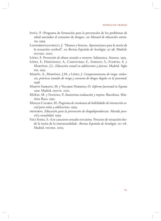 modelo de trabajo

Insúa, P. «Programa de formación para la prevención de los problemas de
   salud asociados al consumo de drogas», en Manual de educación sanita-
   ria, 1999.
Landarroitajauregui, J. “Homos y heteros. Aportaciones para la teoría de
   la sexuación cerebral”, en Revista Española de Sexología, 97-98, Madrid.
   incisex. 2000.
López, F. Prevención de abusos sexuales a menores. Salamanca. Amarus. 1995.
López, F., Hernández, A., Carpintero, E., Soriano, S., Fuertes, A. y
   Martínez, J.L. Educación sexual en adolescentes y jóvenes. Madrid. Siglo
   xxi. 1995.
Martín, A., Martínez, J.M. y López, J. Comportamientos de riesgo: violen-
   cia, prácticas sexuales de riesgo y consumo de drogas ilegales en la juventud.
   1998.
Martín Serrano, M. y Velarde Hermida, O. Informe Juventud en España
   2000. Madrid. injuve. 2001.
McKay, M. y Fanning, P. Autoestima evaluación y mejora. Barcelona. Mar-
   tínez Roca. 1991.
Monjas Casares, M. Programa de enseñanza de habilidades de interacción so-
   cial para niños y adolescentes, 1999.
proforpa. Educación para la prevención de drogodependencias. Movida juve-
   nil y sexualidad. 1999.
Sáez Sesma, S. «Los caracteres sexuales terciarios. Procesos de sexuación des-
   de la teoría de la intersexualidad». Revista Española de Sexología, 117-118.
   Madrid. incisex. 2003.




                                                                              
 