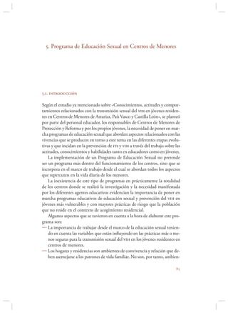 5. Programa de Educación Sexual en Centros de Menores




5.1. introducción

Según el estudio ya mencionado sobre «Conocimientos, actitudes y compor-
tamientos relacionados con la transmisión sexual del vih en jóvenes residen-
tes en Centros de Menores de Asturias, País Vasco y Castilla León», se planteó
por parte del personal educador, los responsables de Centros de Menores de
Protección y Reforma y por los propios jóvenes, la necesidad de poner en mar-
cha programas de educación sexual que aborden aspectos relacionados con las
vivencias que se producen en torno a este tema en las diferentes etapas evolu-
tivas y que incidan en la prevención de its y vih a través del trabajo sobre las
actitudes, conocimientos y habilidades tanto en educadores como en jóvenes.
    La implementación de un Programa de Educación Sexual no pretende
ser un programa más dentro del funcionamiento de los centros, sino que se
incorpora en el marco de trabajo desde el cual se abordan todos los aspectos
que repercuten en la vida diaria de los menores.
    La inexistencia de este tipo de programas en prácticamente la totalidad
de los centros donde se realizó la investigación y la necesidad manifestada
por los diferentes agentes educativos evidencian la importancia de poner en
marcha programas educativos de educación sexual y prevención del vih en
jóvenes más vulnerables y con mayores prácticas de riesgo que la población
que no reside en el contexto de acogimiento residencial.
    Algunos aspectos que se tuvieron en cuenta a la hora de elaborar este pro-
grama son:
 La importancia de trabajar desde el marco de la educación sexual tenien-
    do en cuenta las variables que están inﬂuyendo en las prácticas más o me-
    nos seguras para la transmisión sexual del vih en los jóvenes residentes en
    centros de menores.
 Los hogares y residencias son ambientes de convivencia y relación que de-
    ben asemejarse a los patrones de vida familiar. No son, por tanto, ambien-

                                                                             
 