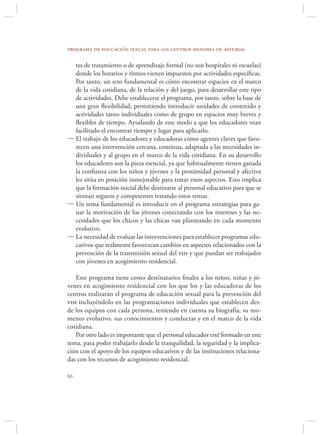 programa de educación sexual para los centros menores de asturias

  tes de tratamiento o de aprendizaje formal (no son hospitales ni escuelas)
  donde los horarios y ritmos vienen impuestos por actividades especíﬁcas.
  Por tanto, un reto fundamental es cómo encontrar espacios en el marco
  de la vida cotidiana, de la relación y del juego, para desarrollar este tipo
  de actividades. Debe establecerse el programa, por tanto, sobre la base de
  una gran ﬂexibilidad, permitiendo introducir unidades de contenido y
  actividades tanto individuales como de grupo en espacios muy breves y
  ﬂexibles de tiempo. Ayudando de este modo a que los educadores vean
  facilitado el encontrar tiempo y lugar para aplicarlo.
 El trabajo de los educadores y educadoras como agentes claves que favo-
  recen una intervención cercana, continua, adaptada a las necesidades in-
  dividuales y al grupo en el marco de la vida cotidiana. En su desarrollo
  los educadores son la pieza esencial, ya que habitualmente tienen ganada
  la conﬁanza con los niños y jóvenes y la proximidad personal y afectiva
  les sitúa en posición inmejorable para tratar estos aspectos. Esto implica
  que la formación inicial debe destinarse al personal educativo para que se
  sientan seguros y competentes tratando estos temas.
 Un tema fundamental es introducir en el programa estrategias para ga-
  nar la motivación de los jóvenes conectando con los intereses y las ne-
  cesidades que los chicos y las chicas van planteando en cada momento
  evolutivo.
 La necesidad de evaluar las intervenciones para establecer programas edu-
  cativos que realmente favorezcan cambios en aspectos relacionados con la
  prevención de la transmisión sexual del vih y que puedan ser trabajados
  con jóvenes en acogimiento residencial.

   Este programa tiene como destinatarios ﬁnales a los niños, niñas y jó-
venes en acogimiento residencial con los que los y las educadoras de los
centros realizarán el programa de educación sexual para la prevención del
vih incluyéndolo en las programaciones individuales que establecen des-
de los equipos con cada persona, teniendo en cuenta su biografía, su mo-
mento evolutivo, sus conocimientos y conductas y en el marco de la vida
cotidiana.
   Por otro lado es importante que el personal educador esté formado en este
tema, para poder trabajarlo desde la tranquilidad, la seguridad y la implica-
ción con el apoyo de los equipos educativos y de las instituciones relaciona-
das con los recursos de acogimiento residencial.


 