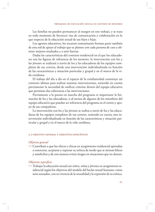 programa de educación sexual en centros de menores

    Las familias no pueden permanecer al margen en este trabajo, y se trata
en todo momento de favorecer vías de comunicación y colaboración en lo
que respecta de la educación sexual de sus hijos e hijas.
    Los agentes educativos, los recursos comunitarios forman parte también
de esta red de apoyo al trabajo que se plantee con cada persona de cara a ob-
tener mejores resultados y a unir fuerzas.
    Dadas las características del contexto residencial en el que los educado-
res son las ﬁguras de referencia de los menores, la intervención con los y
las jóvenes se realizará a través de los y las educadoras de los equipos com-
pletos de sus centros, desde una intervención individualizada en función
de las características y situación particular y grupal y en el marco de la vi-
da cotidiana.
    El trabajo del día a día en el espacio de la cotidianeidad constituye un
contexto idóneo para realizar nuestras intervenciones, teniendo en cuenta
previamente la necesidad de uniﬁcar criterios dentro del equipo educativo
que permitan dar coherencia a las intervenciones.
    Previamente a la puesta en marcha del programa es importante la for-
mación de los y las educadoras, o al menos de algunos de los miembros del
equipo educativo que puedan ser referencia del programa en el centro y apo-
yo de sus compañeros.
    La intervención con los y las jóvenes se realiza a través de los y las educa-
doras de los equipos completos de sus centros, teniendo en cuenta una in-
tervención individualizada en función de las características y situación par-
ticular y grupal y en el marco de la vida cotidiana.


5.2 objetivo general y objetivos específicos

Objetivo general
 Contribuir a que los chicos y chicas en acogimiento residencial aprendan
  a conocerse, aceptarse y expresar su erótica de modo que se sientan felices
  y satisfechos y de esta manera eviten riesgos en situaciones que no desean.

Objetivos especíﬁcos
 Trabajar la educación sexual con niños, niñas y jóvenes en acogimiento re-
  sidencial según los objetivos del modelo del hecho sexual humano: como
  seres sexuados, con su vivencia de la sexualidad y la expresión de su erótica.

                                                                              
 