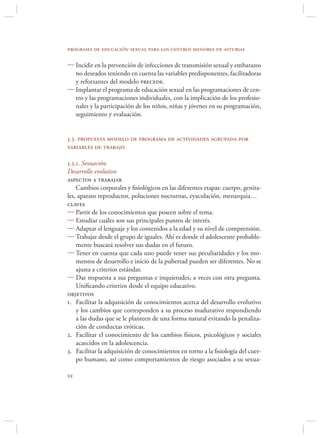 programa de educación sexual para los centros menores de asturias

 Incidir en la prevención de infecciones de transmisión sexual y embarazos
  no deseados teniendo en cuenta las variables predisponentes, facilitadoras
  y reforzantes del modelo precede.
 Implantar el programa de educación sexual en las programaciones de cen-
  tro y las programaciones individuales, con la implicación de los profesio-
  nales y la participación de los niños, niñas y jóvenes en su programación,
  seguimiento y evaluación.


5.3. propuesta modelo de programa de actividades agrupada por
variables de trabajo

5.3.1. Sexuación.
Desarrollo evolutivo
aspectos a trabajar
    Cambios corporales y ﬁsiológicos en las diferentes etapas: cuerpo, genita-
les, aparato reproductor, poluciones nocturnas, eyaculación, menarquia…
claves
 Partir de los conocimientos que poseen sobre el tema.
 Estudiar cuáles son sus principales puntos de interés.
 Adaptar el lenguaje y los contenidos a la edad y su nivel de comprensión.
 Trabajar desde el grupo de iguales. Ahí es donde el adolescente probable-
    mente buscará resolver sus dudas en el futuro.
 Tener en cuenta que cada uno puede tener sus peculiaridades y los mo-
    mentos de desarrollo e inicio de la pubertad pueden ser diferentes. No se
    ajusta a criterios estándar.
 Dar respuesta a sus preguntas e inquietudes, a veces con otra pregunta.
    Uniﬁcando criterios desde el equipo educativo.
objetivos
1. Facilitar la adquisición de conocimientos acerca del desarrollo evolutivo
    y los cambios que corresponden a su proceso madurativo respondiendo
    a las dudas que se le planteen de una forma natural evitando la penaliza-
    ción de conductas eróticas.
2. Facilitar el conocimiento de los cambios físicos, psicológicos y sociales
    acaecidos en la adolescencia.
3. Facilitar la adquisición de conocimientos en torno a la ﬁsiología del cuer-
    po humano, así como comportamientos de riesgo asociados a su sexua-


 