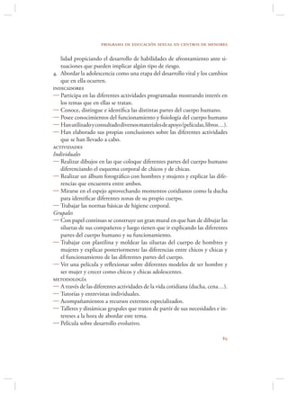 programa de educación sexual en centros de menores

   lidad propiciando el desarrollo de habilidades de afrontamiento ante si-
   tuaciones que pueden implicar algún tipo de riesgo.
4. Abordar la adolescencia como una etapa del desarrollo vital y los cambios
   que en ella ocurren.
indicadores
 Participa en las diferentes actividades programadas mostrando interés en
   los temas que en ellas se tratan.
 Conoce, distingue e identiﬁca las distintas partes del cuerpo humano.
 Posee conocimientos del funcionamiento y ﬁsiología del cuerpo humano
 Han utilizado y consultado diversos materiales de apoyo (películas, libros…).
 Han elaborado sus propias conclusiones sobre las diferentes actividades
   que se han llevado a cabo.
actividades
Individuales
 Realizar dibujos en las que coloque diferentes partes del cuerpo humano
   diferenciando el esquema corporal de chicos y de chicas.
 Realizar un álbum fotográﬁco con hombres y mujeres y explicar las dife-
   rencias que encuentra entre ambos.
 Mirarse en el espejo aprovechando momentos cotidianos como la ducha
   para identiﬁcar diferentes zonas de su propio cuerpo.
 Trabajar las normas básicas de higiene corporal.
Grupales
 Con papel continuo se construye un gran mural en que han de dibujar las
   siluetas de sus compañeros y luego tienen que ir explicando las diferentes
   partes del cuerpo humano y su funcionamiento.
 Trabajar con plastilina y moldear las siluetas del cuerpo de hombres y
   mujeres y explicar posteriormente las diferencias entre chicos y chicas y
   el funcionamiento de las diferentes partes del cuerpo.
 Ver una película y reﬂexionar sobre diferentes modelos de ser hombre y
   ser mujer y crecer como chicos y chicas adolescentes.
metodología
 A través de las diferentes actividades de la vida cotidiana (ducha, cena…).
 Tutorías y entrevistas individuales.
 Acompañamientos a recursos externos especializados.
 Talleres y dinámicas grupales que traten de partir de sus necesidades e in-
   tereses a la hora de abordar este tema.
 Película sobre desarrollo evolutivo.

                                                                            
 