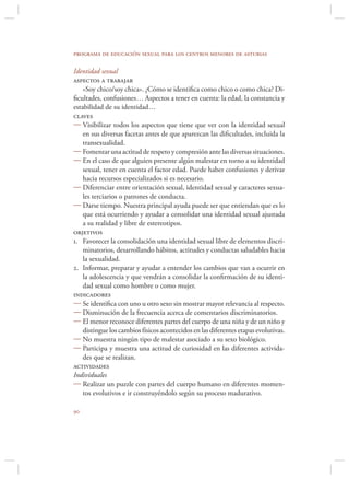 programa de educación sexual para los centros menores de asturias

Identidad sexual
aspectos a trabajar
    «Soy chico/soy chica». ¿Cómo se identiﬁca como chico o como chica? Di-
ﬁcultades, confusiones… Aspectos a tener en cuenta: la edad, la constancia y
estabilidad de su identidad…
claves
 Visibilizar todos los aspectos que tiene que ver con la identidad sexual
    en sus diversas facetas antes de que aparezcan las diﬁcultades, incluida la
    transexualidad.
 Fomentar una actitud de respeto y compresión ante las diversas situaciones.
 En el caso de que alguien presente algún malestar en torno a su identidad
    sexual, tener en cuenta el factor edad. Puede haber confusiones y derivar
    hacia recursos especializados si es necesario.
 Diferenciar entre orientación sexual, identidad sexual y caracteres sexua-
    les terciarios o patrones de conducta.
 Darse tiempo. Nuestra principal ayuda puede ser que entiendan que es lo
    que está ocurriendo y ayudar a consolidar una identidad sexual ajustada
    a su realidad y libre de estereotipos.
objetivos
1. Favorecer la consolidación una identidad sexual libre de elementos discri-
    minatorios, desarrollando hábitos, actitudes y conductas saludables hacia
    la sexualidad.
2. Informar, preparar y ayudar a entender los cambios que van a ocurrir en
    la adolescencia y que vendrán a consolidar la conﬁrmación de su identi-
    dad sexual como hombre o como mujer.
indicadores
 Se identiﬁca con uno u otro sexo sin mostrar mayor relevancia al respecto.
 Disminución de la frecuencia acerca de comentarios discriminatorios.
 El menor reconoce diferentes partes del cuerpo de una niña y de un niño y
    distingue los cambios físicos acontecidos en las diferentes etapas evolutivas.
 No muestra ningún tipo de malestar asociado a su sexo biológico.
 Participa y muestra una actitud de curiosidad en las diferentes activida-
    des que se realizan.
actividades
Individuales
 Realizar un puzzle con partes del cuerpo humano en diferentes momen-
    tos evolutivos e ir construyéndolo según su proceso madurativo.


 