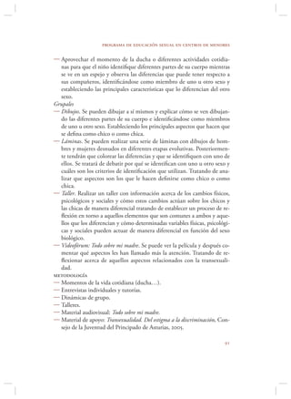 programa de educación sexual en centros de menores

 Aprovechar el momento de la ducha o diferentes actividades cotidia-
  nas para que el niño identiﬁque diferentes partes de su cuerpo mientras
  se ve en un espejo y observa las diferencias que puede tener respecto a
  sus compañeros, identiﬁcándose como miembro de uno u otro sexo y
  estableciendo las principales características que lo diferencian del otro
  sexo.
Grupales
 Dibujos. Se pueden dibujar a sí mismos y explicar cómo se ven dibujan-
  do las diferentes partes de su cuerpo e identiﬁcándose como miembros
  de uno u otro sexo. Estableciendo los principales aspectos que hacen que
  se deﬁna como chico o como chica.
 Láminas. Se pueden realizar una serie de láminas con dibujos de hom-
  bres y mujeres desnudos en diferentes etapas evolutivas. Posteriormen-
  te tendrán que colorear las diferencias y que se identiﬁquen con uno de
  ellos. Se tratará de debatir por qué se identiﬁcan con uno u otro sexo y
  cuáles son los criterios de identiﬁcación que utilizan. Tratando de ana-
  lizar que aspectos son los que le hacen deﬁnirse como chico o como
  chica.
 Taller. Realizar un taller con información acerca de los cambios físicos,
  psicológicos y sociales y cómo estos cambios actúan sobre los chicos y
  las chicas de manera diferencial tratando de establecer un proceso de re-
  ﬂexión en torno a aquellos elementos que son comunes a ambos y aque-
  llos que los diferencian y cómo determinadas variables físicas, psicológi-
  cas y sociales pueden actuar de manera diferencial en función del sexo
  biológico.
 Videofórum: Todo sobre mi madre. Se puede ver la película y después co-
  mentar qué aspectos les han llamado más la atención. Tratando de re-
  ﬂexionar acerca de aquellos aspectos relacionados con la transexuali-
  dad.
metodología
 Momentos de la vida cotidiana (ducha…).
 Entrevistas individuales y tutorías.
 Dinámicas de grupo.
 Talleres.
 Material audiovisual: Todo sobre mi madre.
 Material de apoyo: Transexualidad. Del estigma a la discriminación, Con-
  sejo de la Juventud del Principado de Asturias, 2005.

                                                                         
 