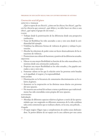 programa de educación sexual para los centros menores de asturias

Construcción social del género
aspectos a trabajar
   ¿Qué se espera de un chico/a?, ¿cómo son las chicas y los chicos?, ¿qué ha-
cen los chicos/as que conozco?, ¿qué deben y no debe hacer un chico o una
chica?, ¿qué opina el grupo de este tema?…
claves
 Trabajar desde la positivización de las diferencias desde una perspectiva
   coeducativa.
 Tratar de ﬂexibilizar los roles asociados a uno y otro sexo desde la coti-
   dianeidad del ejemplo.
 Visibilizar las diferentes formas de violencia de género y trabajar la pre-
   vención.
 Abordar las relaciones de poder como un factor desencadenante de las si-
   tuaciones de violencia.
 Promocionar una cultura de buentrato y positiva de las diferencias sexuales.
objetivos
1. Educar en una mayor ﬂexibilidad en función de los roles masculinos y fe-
   meninos desde una orientación coeducativa.
2. Propiciar una mayor ﬂexibilidad en los roles sexuales, y los papeles aso-
   ciados a uno y otro sexo.
3. Fomentar valores en los que la relación entre las personas estén basadas
   en la igualdad, el respeto y la responsabilidad.
indicadores
 Disminución en la frecuencia de comentarios discriminatorios en lo re-
   lativo al género.
 Aumento en la cooperación en las distintas tareas diarias con personas
   del sexo opuesto.
 No muestra una actitud de rechazo a tareas o profesiones que tradicional-
   mente has sido entendidas como propias del sexo opuesto.
actividades
Individuales
 Abordaje de diferentes aspectos relativos al género a través de las oportu-
   nidades que van surgiendo en diferentes momentos de la vida cotidiana
   tales como comentarios que se realizan a diario, en la cena, una película…
Grupales
 El espejo mágico: Eligen ropa y complementos de ambos sexos disfrazán-
   dose. Se ponen delante de un espejo con la cara cubierta por una careta


 