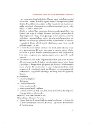 programa de educación sexual en centros de menores

   y un moderador dirige la dinámica. Han de seguir las indicaciones del
   moderador. Después de realizar alguna dinámica de expresión corporal
   tratarán de identiﬁcar estereotipos, analizar prejuicios y sentimientos aso-
   ciados tratando de reﬂexionar acerca de ellos y mostrando respeto y tole-
   rancia a la libertad de elección.
 ¿Cuál es tu profesión? Para los menores de mayor edad se puede hacer una
   dinámica en la que se trabajen diferentes profesiones, primero han de
   elegir su profesión y luego tienen que elegir objetos relacionados con las
   profesiones y dramatizarlo de manera que el resto del grupo tiene que
   tratar de adivinar de qué profesión se trata. Posteriormente se analizará
   y tratarán de debatir sobre la posible relación que puede existir entre la
   profesión elegida y el sexo.
 El mural. Se puede realizar un mural con ayuda de los chicos y chicas
   en el que se colocan diferentes recortes de la prensa y revistas relacio-
   nadas con el género dejando un espacio para que ellos puedan escri-
   bir y poner su opinión ante alguna pregunta abierta que se les puede
   plantear.
 Intercambio de roles. Se les pregunta cómo creen que serían si fueran
   del otro sexo tratando de deﬁnir las principales características físicas
   y psicológicas. Luego tienen que pensar qué ventajas e inconvenientes
   puede tener ser del otro sexo para su vida cotidiana tratando de iniciar
   un proceso de reﬂexión acerca de los diferentes estereotipos (masculi-
   no/femenino) y de ponerse en el lugar del otro y cómo esto puede in-
   ﬂuirnos.
metodología
 Dinámicas de grupo.
 Roleplaying.
 Tutorías individuales.
 Entrevistas informales.
 Momentos de la vida cotidiana.
 Material audiovisual: Billy Eliot, Full Monty, Boy don’t cry, Fucking amal,
   Cosas que diría con solo mirarla…
propuesta de materiales sexuación
Materiales para Educación Primaria:
1. Carpeta didáctica de educación afectivo-sexual. 3 volúmenes (3- 6 años), (6-
   12 años).Consejería de Educación, Cultura y Deportes del Ayuntamiento
   de Canarias. 1994.

                                                                            
 