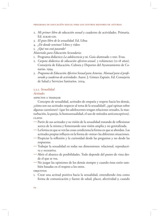 programa de educación sexual para los centros menores de asturias

2. Mi primer libro de educación sexual y cuaderno de actividades. Primaria.
   Ed. elkar-gie.
3. El gran libro de la sexualidad. Ed. Libsa
4. ¿De donde venimos? Libro y vídeo
5. ¿Qué nos está pasando?
Materiales para Educación Secundaria:
1. Programa didáctico La adolescencia y tú. Guía alumnado 2 eso. Evax.
2. Carpeta didáctica de educación afectivo-sexual. 3 volúmenes (12-18 años).
   Consejería de Educación, Cultura y Deportes del Ayuntamiento de Ca-
   narias. 1994.
3. Programa de Educación Afectivo Sexual para Asturias. Manual para el profe-
   sorado y cuaderno de actividades. Autor. J. Gómez Zapiaín. Ed. Consejería
   de Salud y Servicios Sanitarios. 2004.

5.3.2. Sexualidad.
Actitudes
aspectos a trabajar
    Concepto de sexualidad, actitudes de empatía y respeto hacia los demás,
¿cómo son sus actitudes respecto al tema de la sexualidad?, ¿qué opinan sobre
algunas cuestiones?: (que los adolescentes tengan relaciones sexuales, la mas-
turbación, la pareja, la homosexualidad, el uso de métodos anticonceptivos).
claves
 Partir de sus actitudes y su visión de la sexualidad tratando de reﬂexionar
    acerca de la misma y fomentando una visión amplia y no genitalizada.
 La forma en que se ven las cosas condiciona la forma en que se abordan. Las
    actitudes propias inﬂuyen en la forma de «mirar» las diferentes situaciones.
 Propiciar la reﬂexión y la curiosidad desde las preguntas y no desde las
    respuestas.
 Trabajar la sexualidad en todas sus dimensiones: relacional, reproducti-
    va y recreativa.
 Abrir el abanico de posibilidades. Todo depende del punto de vista des-
    de el que se vea.
 No juzgar las opiniones de los demás siempre y cuando éstas estén tam-
    bién basadas en el respeto a los otros.
objetivos
1. Crear una actitud positiva hacia la sexualidad, entendiendo ésta como
    forma de comunicación y fuente de salud, placer, afectividad y, cuando


 