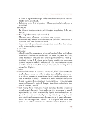 programa de educación sexual en centros de menores

   se desea, de reproducción propiciando una visión más amplia de la sexua-
   lidad y menos genitalizada.
2. Reﬂexionar acerca de diversos mitos y falsas creencias relacionadas con la
   sexualidad.
indicadores
 Participan y muestran una actitud positiva en la realización de las acti-
   vidades
 Han ampliado su visión de la sexualidad
 Muestran mayor tolerancia y respeto ante otras personas
 Disminución en la frecuencia de los comentarios de tipo discriminatorio
   acerca de: sexo, raza, orientación sexual.
 Aumento en la frecuencia de mensajes positivos acerca de la diversidad, y
   de las personas diferentes a mí.
actividades
Individuales
 Abordaje de diferentes aspectos relativos a la visión de la sexualidad que
   muestran los chicos y chicas reforzando una visión amplia de la sexuali-
   dad y tratando de reﬂexionar ante aquellos que muestran una visión ge-
   nitalizada y coital de la misma, aprovechando los diferentes momentos
   que van surgiendo desde la cotidianeidad, tales como comentarios que
   se realizan a diario acerca de la pareja, el ﬁn de semana, un compañero o
   compañera del piso…
Grupales
 Lluvia de ideas acerca de sexualidad. Se les da un post-it para que cada uno
   escriba alguna palabra que a ellos le sugiera la sexualidad y posteriormen-
   te se colocan todos en un mural o una pizarra tratando de iniciar un pro-
   ceso de reﬂexión y análisis. También se les puede presentar una serie de
   fotos o conceptos: homosexualidad, masturbación… y tienen que decir
   en una palabra que les sugiere la foto para posteriormente iniciar un pro-
   ceso de reﬂexión y análisis
 Role-playing. Unos voluntarios pueden esceniﬁcar distintas situaciones
   que plantea el educador y el resto del grupo tiene que valorar la actitud
   representada: una pareja homosexual y alguien mostrando rechazo, al-
   guien de tu mismo sexo quiere ligar contigo o te dice que le gustas, una
   conversación en la que dos amigos discuten acerca de quien se lleva pri-
   mero a una tercera persona a la cama… Se les pregunta a los voluntarios
   cómo se han sentido al mostrar una actitud de rechazo. Después se pue-

                                                                           
 