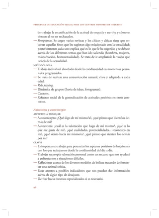 programa de educación sexual para los centros menores de asturias

  de trabajar la esceniﬁcación de la actitud de empatía y asertiva y cómo se
  sienten al no ser rechazados.
 Fotogramas. Se cogen varias revistas y los chicos y chicas tiene que re-
  cortar aquellas fotos que les sugieran algo relacionado con la sexualidad;
  posteriormente cada uno explica qué es lo que le ha sugerido y se debate
  acerca de los diferentes temas que han ido saliendo (hombres, mujeres,
  masturbación, homosexualidad). Se trata de ir ampliando la visión que
  tienen de la sexualidad.
metodología
 Trabajo individual abordado desde la cotidianeidad en momentos perso-
  nales programados.
 Se trata de realizar una comunicación natural, clara y adaptada a cada
  edad.
 Role playing.
 Dinámica de grupos (lluvia de ideas, fotogramas).
 Cuentos.
 Refuerzo social de la generalización de actitudes positivas en otros con-
  textos.

Autoestima y autoconcepto
aspectos a trabajar
 Autoconcepto: ¿Qué digo de mí mismo/a?, ¿qué pienso que dicen los de-
   más de mí?
 Autoestima: ¿cuál es la valoración que hago de mí mismo?, ¿qué es lo
   que me gusta de mí?, ¿qué cualidades, potencialidades…reconozco en
   mí?, ¿qué siento hacia mi mismo/a?, ¿qué pienso que sienten los demás
   por mí?
claves
 Es importante trabajar para potenciar los aspectos positivos de los jóvenes
   con los que trabajamos desde la cotidianeidad del día a día.
 Trabajar su propia valoración personal como un recurso que nos ayudará
   a enfrentarnos a situaciones difíciles.
 Reﬂexionar acerca de los diversos modelos de belleza tratando de fomen-
   tar una actitud crítica.
 Estar atentos a posibles indicadores que nos puedan dar información
   acerca de algún tipo de desajuste.
 Derivar hacia recursos especializados si es necesario.


 