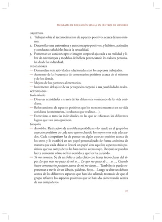 programa de educación sexual en centros de menores

objetivos
1. Trabajar sobre el reconocimiento de aspectos positivos acerca de uno mis-
   mo.
2. Desarrollar una autoestima y autoconcepto positivos, y hábitos, actitudes
   y conductas saludables hacia la sexualidad.
3. Fomentar un autoconcepto e imagen corporal ajustada a su realidad y li-
   bre de estereotipos y modelos de belleza potenciando los valores persona-
   les desde lo individual.
indicadores
 Demandan más actividades relacionadas con los aspectos trabajados.
 Aumento de la frecuencia de comentarios positivos acerca de si mismos
   y de los demás.
 Mejora de los patrones alimentarios.
 Incremento del ajuste de su percepción corporal a sus posibilidades reales.
actividades
Individuales
 Diversas actividades a través de los diferentes momentos de la vida coti-
   diana.
 Reforzamiento de aspectos positivos que los menores muestran en su vida
   cotidiana (comentarios, conductas que realizan…).
 Entrevistas o tutorías individuales en las que se refuerzan los diferentes
   logros que van consiguiendo.
Grupales
 Asamblea. Realización de asambleas periódicas reforzando en el grupo los
   aspectos positivos de cada uno aprovechando los momentos más adecua-
   dos. Cada compañero ha de pensar en algún aspecto positivo acerca de
   los otros y lo escribirá en un papel personalizado de forma anónima de
   manera que cada chico se llevará un papel con aquellos aspectos más po-
   sitivos que sus compañeros les han escrito acerca suyo. Después se pueden
   leer y comentar cómo se han sentido y que les ha parecido.
 Yo me conozco. Se da un folio a cada chico con frases inconclusas del ti-
   po: Lo que mas me gusta de mí es… Lo que me gusta de … es…, Cuando
   hacen comentarios positivos acerca de mí me siento… También se puede re-
   presentar a través de un dibujo, palabras, fotos… Luego se abre un debate
   acerca de los diferentes aspectos que han ido saliendo tratando de que el
   grupo refuerce los aspectos positivos que se han ido comentando acerca
   de sus compañeros.

                                                                          
 