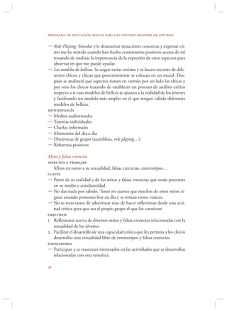 programa de educación sexual para los centros menores de asturias

 Role-Playing. Simular y/o dramatizar situaciones concretas y expresar có-
  mo me he sentido cuando han hecho comentarios positivos acerca de mí
  tratando de analizar la importancia de la expresión de estos aspectos para
  observar en que me puede ayudar.
 Los modelos de belleza. Se cogen varias revistas y se hacen recortes de dife-
  rentes chicos y chicas que posteriormente se colocan en un mural. Des-
  pués se analizará qué aspectos tienen en común por un lado las chicas y
  por otro los chicos tratando de establecer un proceso de análisis crítico
  respecto a si esos modelos de belleza se ajustan a la realidad de los jóvenes
  y facilitando un modelo más amplio en el que tengan cabida diferentes
  modelos de belleza.
metodología
 Medios audiovisuales
 Tutorías individuales
 Charlas informales
 Momentos del día a día
 Dinámicas de grupo (asambleas, role playing…)
 Refuerzos positivos

Mitos y falsas creencias
aspectos a trabajar
   Mitos en torno a su sexualidad, falsas creencias, estereotipos…
claves
 Partir de su realidad y de los mitos y falsas creencias que están presentes
   en su medio y cotidianeidad.
 No dar nada por sabido. Tener en cuenta que muchos de estos mitos si-
   guen estando presentes hoy en día y se toman como veraces.
 No se trata tanto de adoctrinar sino de hacer reﬂexionar desde una acti-
   tud crítica para que sea el propio grupo el que los cuestione.
objetivos
1. Reﬂexionar acerca de diversos mitos y falsas creencias relacionadas con la
   sexualidad de los jóvenes.
2. Facilitar el desarrollo de una capacidad crítica que les permita a los chicos
   desarrollar una sexualidad libre de estereotipos y falsas creencias.
indicadores
 Participan y se muestran interesados en las actividades que se desarrollan
   relacionadas con esta temática.


 