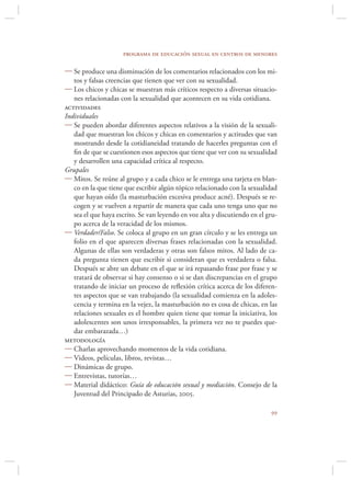 programa de educación sexual en centros de menores

 Se produce una disminución de los comentarios relacionados con los mi-
   tos y falsas creencias que tienen que ver con su sexualidad.
 Los chicos y chicas se muestran más críticos respecto a diversas situacio-
   nes relacionadas con la sexualidad que acontecen en su vida cotidiana.
actividades
Individuales
 Se pueden abordar diferentes aspectos relativos a la visión de la sexuali-
   dad que muestran los chicos y chicas en comentarios y actitudes que van
   mostrando desde la cotidianeidad tratando de hacerles preguntas con el
   ﬁn de que se cuestionen esos aspectos que tiene que ver con su sexualidad
   y desarrollen una capacidad crítica al respecto.
Grupales
 Mitos. Se reúne al grupo y a cada chico se le entrega una tarjeta en blan-
   co en la que tiene que escribir algún tópico relacionado con la sexualidad
   que hayan oído (la masturbación excesiva produce acné). Después se re-
   cogen y se vuelven a repartir de manera que cada uno tenga uno que no
   sea el que haya escrito. Se van leyendo en voz alta y discutiendo en el gru-
   po acerca de la veracidad de los mismos.
 Verdader/Falso. Se coloca al grupo en un gran círculo y se les entrega un
   folio en el que aparecen diversas frases relacionadas con la sexualidad.
   Algunas de ellas son verdaderas y otras son falsos mitos. Al lado de ca-
   da pregunta tienen que escribir si consideran que es verdadera o falsa.
   Después se abre un debate en el que se irá repasando frase por frase y se
   tratará de observar si hay consenso o si se dan discrepancias en el grupo
   tratando de iniciar un proceso de reﬂexión crítica acerca de los diferen-
   tes aspectos que se van trabajando (la sexualidad comienza en la adoles-
   cencia y termina en la vejez, la masturbación no es cosa de chicas, en las
   relaciones sexuales es el hombre quien tiene que tomar la iniciativa, los
   adolescentes son unos irresponsables, la primera vez no te puedes que-
   dar embarazada…)
metodología
 Charlas aprovechando momentos de la vida cotidiana.
 Videos, películas, libros, revistas…
 Dinámicas de grupo.
 Entrevistas, tutorías…
 Material didáctico: Guía de educación sexual y mediación. Consejo de la
   Juventud del Principado de Asturias, 2005.

                                                                            
 