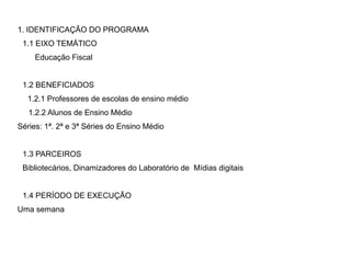 1. IDENTIFICAÇÃO DO PROGRAMA
1.1 EIXO TEMÁTICO
Educação Fiscal
1.2 BENEFICIADOS
1.2.1 Professores de escolas de ensino médio
1.2.2 Alunos de Ensino Médio
Séries: 1ª. 2ª e 3ª Séries do Ensino Médio
1.3 PARCEIROS
Bibliotecários, Dinamizadores do Laboratório de Mídias digitais
1.4 PERÍODO DE EXECUÇÃO
Uma semana
 