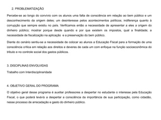 2. PROBLEMATIZAÇÃO
Percebe-se ao longo do convívio com os alunos uma falta de consciência em relação ao bem público e um
desconhecimento da origem deles; um desinteresse pelos acontecimentos políticos; indiferença quanto à
corrupção que sempre existiu no país. Verificamos então a necessidade de apresentar a eles a origem do
dinheiro público; mostrar porque desde quando e por que existem os impostos, qual a finalidade; a
necessidade de fiscalização na aplicação e a preservação do bem público.
Diante do cenário sentiu-se a necessidade de colocar ao alunos a Educação Fiscal para a formação de uma
consciência crítica em relação aos direitos e deveres de cada um com enfoque na função socioeconômica do
tributo e no controle social dos gastos públicos.
3. DISCIPLINAS ENVOLVIDAS
Trabalho com Interdisciplinaridade
4. OBJETIVO GERAL DO PROGRAMA
O objetivo geral desse programa é auxiliar professores a despertar no estudante o interesse pela Educação
Fiscal, o que poderá levá-lo a despertar a consciência da importância de sua participação, como cidadão,
nesse processo de arrecadação e gasto do dinheiro público.
 