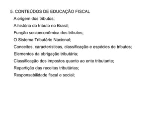 5. CONTEÚDOS DE EDUCAÇÃO FISCAL
A origem dos tributos;
A história do tributo no Brasil;
Função socioeconômica dos tributos;
O Sistema Tributário Nacional;
Conceitos, características, classificação e espécies de tributos;
Elementos da obrigação tributária;
Classificação dos impostos quanto ao ente tributante;
Repartição das receitas tributárias;
Responsabilidade fiscal e social;
 
