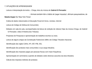 7. SITUAÇÕES DE APRENDIZAGEM
Leitura e Interpretação de textos – Chega, letra da música de Gabriel O Pensador
- Animais também têm o hábito de 'pagar impostos', afirmam pesquisadores, de
Natalie Angier Do 'New York Times'
Coleta de dados relacionados à Educação Fiscal em livros, revistas, internet
Leitura do Código de Defesa do Consumidor;
Debates em sala de aula, acompanhados da leitura de exibição de vídeos( Clipe da música Chega, de Gabriel
O Pensador, vídeo A História dos Tributos)
Propostas de Pesquisas e apresentação de trabalhos escritos ou orais;
Leitura de alguns artigos da Constituição Federal de 1988 e do Código Tributário Nacional;
Identificação das siglas Cofins, IPI, IOF, PIB, ISS,
Identificação dos produtos mais consumidos e sua carga tributária;
Identificação dos impostos pagos por pessoas físicas com maior frequência;
Apresentação em seminários e painéis de debates sobre diversos assuntos da área tributária.
Cálculo dos impostos indiretos de produtos
 