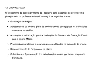 12. CRONOGRAMA
O cronograma do desenvolvimento do Programa será elaborado de acordo com o
planejamento do professor e deverá ser seguir as seguintes etapas:
● Elaboração do Projeto.
● Apresentação do Projeto para as coordenações pedagógicas e professores
das áreas. envolvidas
● Aprovação e autorização para a realização da Semana de Educação Fiscal
com o Ensino Médio.
● Preparação de materiais e recursos a serem utilizados na execução do projeto
● Desenvolvimento do Projeto com os alunos
● Culminância – Apresentação dos trabalhos dos alunos, por turma, em grande
Seminário.
 