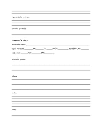 ________________________________________________________________________________________
________________________________________________________________________________________
Órganos de los sentidos:
________________________________________________________________________________________
________________________________________________________________________________________
________________________________________________________________________________________
Síntomas generales:
________________________________________________________________________________________
________________________________________________________________________________________
________________________________________________________________________________________
EXPLORACIÓN FÍSICA:
Impresión General: _______________________________________________________________________
Signos Vitales: FC__________TA:_________FR: _______PULSO:____________ TEMPERATURA: _________
Peso actual: ________Talla: __________BMI:___________

Inspección general:
________________________________________________________________________________________
________________________________________________________________________________________
________________________________________________________________________________________
________________________________________________________________________________________
________________________________________________________________________________________
Cabeza:
________________________________________________________________________________________
________________________________________________________________________________________
________________________________________________________________________________________
________________________________________________________________________________________
________________________________________________________________________________________
Cuello:
________________________________________________________________________________________
________________________________________________________________________________________
________________________________________________________________________________________
________________________________________________________________________________________
________________________________________________________________________________________
Tórax:
________________________________________________________________________________________
________________________________________________________________________________________
________________________________________________________________________________________

 