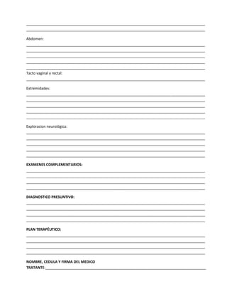 ________________________________________________________________________________________
________________________________________________________________________________________
Abdomen:
________________________________________________________________________________________
________________________________________________________________________________________
________________________________________________________________________________________
________________________________________________________________________________________
________________________________________________________________________________________
Tacto vaginal y rectal:
________________________________________________________________________________________
Extremidades:
________________________________________________________________________________________
________________________________________________________________________________________
________________________________________________________________________________________
________________________________________________________________________________________
________________________________________________________________________________________
Exploracion neurológica:
________________________________________________________________________________________
________________________________________________________________________________________
________________________________________________________________________________________
________________________________________________________________________________________
________________________________________________________________________________________
EXAMENES COMPLEMENTARIOS:
________________________________________________________________________________________
________________________________________________________________________________________
________________________________________________________________________________________
________________________________________________________________________________________
DIAGNOSTICO PRESUNTIVO:
________________________________________________________________________________________
________________________________________________________________________________________
________________________________________________________________________________________
________________________________________________________________________________________
PLAN TERAPÉUTICO:
________________________________________________________________________________________
________________________________________________________________________________________
________________________________________________________________________________________
________________________________________________________________________________________
NOMBRE, CEDULA Y FIRMA DEL MEDICO
TRATANTE:_______________________________________________________________________________

 