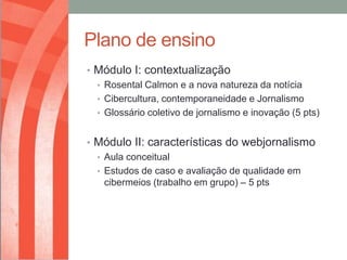 Plano de ensino
• Módulo I: contextualização
  • Rosental Calmon e a nova natureza da notícia
  • Cibercultura, contemporaneidade e Jornalismo
  • Glossário coletivo de jornalismo e inovação (5 pts)


• Módulo II: características do webjornalismo
  • Aula conceitual
  • Estudos de caso e avaliação de qualidade em
    cibermeios (trabalho em grupo) – 5 pts
 