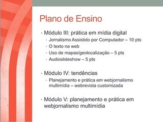 Plano de Ensino
• Módulo III: prática em mídia digital
  • Jornalismo Assistido por Computador – 10 pts
  • O texto na web
  • Uso de mapas/geolocalização – 5 pts
  • Audioslideshow – 5 pts


• Módulo IV: tendências
  • Planejamento e prática em webjornalismo
    multimídia – webrevista customizada


• Módulo V: planejamento e prática em
 webjornalismo multimídia
 