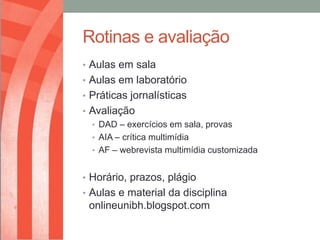 Rotinas e avaliação
• Aulas em sala
• Aulas em laboratório
• Práticas jornalísticas
• Avaliação
  • DAD – exercícios em sala, provas
  • AIA – crítica multimídia
  • AF – webrevista multimídia customizada


• Horário, prazos, plágio
• Aulas e material da disciplina
 onlineunibh.blogspot.com
 