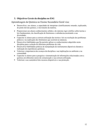 12
3. Objectivos Gerais da disciplina no ESG
Aprendizagem da Química no Ensino Secundário Geral visa:
• Desenvolver, nos alunos, a capacidade de interpretar cientificamente omundo, explicando,
do ponto devista químico, o movimento da matéria;
• Proporcionar aos alunos conhecimentos sólidos e de máximo rigor cintífico sobre teorias e
leis fundamentais, da classificação de fenómenos e substâncias,mostrando a sua
diversidade;
• Capacitar os alunos para a correcta utilização das teorias e leis na resolução dos problemas
práticos e na explicação dos fenómenos que ocorrem na natureza;
• Desenvolver habilidades que lhe permite aplicar os conhecimentos adquiridos nesta
disciplina para a solução de diferentes problemas da vida;
• Desenvolver habilidades práticas de manipulação de instrumentos diponíveis durante a
realização de experiências químicas;
• Valorizar a importancia dos avanços da disciplina e sua implicações no ambiente e na
comunidade
• Capacitar os alunos para a pesquisa e sistematização de informações relacionadas com a
química em diferentes meios de comunicação e sua correcta utilização;
ƒ Valorizar o uso sustentável dos recursos disponíveis e sua protecção.
 