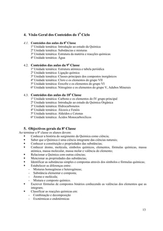 13
4. Visão Geral dos Conteúdos do 10
Ciclo
4.1. Conteúdos das aulas da 8a
Classe
1ª Unidade temática: Introdução ao estudo da Química
2ª Unidade temática: Substâncias e misturas
3ª Unidade temática: Estrutura da matéria e reacções químicas
4ª Unidade temática: Água
4.2. Conteúdos das aulas da 9a
Classe
1ª Unidade temática: Estrutura atómica e tabela periódica
2ª Unidade temática: Ligação química
3ª Unidade temática: Classes principais dos compostos inorgânicos
4ª Unidade temática: Cloro e os elementos do grupo VII
5ª Unidade temática: Enxofre e os elementos do grupo VI
6ª Unidade temática: Nitrogénio e os elementos do grupo V, Adubos Minerais
4.3. Conteúdos das aulas da 10a
Classe
1ª Unidade temática: Carbono e os elementos do IV grupo principal
2ª Unidade temática: Introdução ao estudo da Química Orgânica
3ª Unidade temática: Hidrocarbonetos
4ª Unidade temática: Álcoois e Fenóis
5ª Unidade temática: Aldeídos e Cetonas
6ª Unidade temática: Ácidos Monocarboxílicos
5. Objectivos gerais da 8ª Classe
Ao terminar a 8ª classe os alunos devem:
ƒ Conhecer a história do surgimento da Química como ciência;
ƒ Saber que a Química é uma ciência integrante das ciências naturais;
ƒ Conhecer a constituição e propriedades das substâncias;
ƒ Conhecer átomo, molécula, símbolos químicos, elementos, fórmulas químicas, massa
atómica, massa molecular, massa molar e valência do elemento;
ƒ Relacionar a Química com outras ciências;
ƒ Mencionar as propriedades das substâncias;
ƒ Identificar as substâncias simples e compostas através dos símbolos e fórmulas químicas;
ƒ Estabelecer as diferenças entre:
- Misturas homogéneas e heterogéneas;
- Substância elementar e composta;
- Átomo e molécula;
- Mistura e composto químico.
ƒ Escrever fórmulas de compostos binários conhecendo as valências dos elementos que as
integram;
ƒ Classificar as reacções químicas em:
- Combinação e decomposição
- Exotérmicas e endotérmicas
 