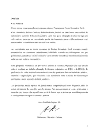 2
Prefácio
Caro Professor
É com imenso prazer que colocamos nas suas mãos os Programas do Ensino Secundário Geral.
Com a introdução do Novo Currículo do Ensino Básico, iniciada em 2004, houve a necessidade de
reformular o currículo do Ensino Secundário Geral para que a integração do aluno se faça sem
sobressaltos e para que as competências gerais, tão importantes para a vida continuem a ser
desenvolvidas e consolidadas neste novo ciclo de estudos.
As competências que os novos programas do Ensino Secundário Geral procuram garantir
compreendem um conjunto de conhecimentos, habilidades e atitudes necessárias para a vida que
permitam ao graduado do Ensino Secundário Geral enfrentar o mundo de trabalho numa economia
cada vez mais moderna e competitiva.
Estes programas resultam de um processo de consulta à sociedade. O produto que hoje tem em
mãos é resultado do trabalho abnegado de técnicos pedagógicos do INDE e da DINEG, de
professores das várias instituições de ensino e formação, quadros de diversas instituições públicas,
empresas e organizações, que colocaram a sua experiência neste exercício de transformação
curricular e a quem aproveito desde já, agradecer.
Aos professores, de que depende em grande medida a implementação destes programas, apelo ao
estudo permanente das sugestões que eles contêm. Para que convoquem a vossa e criatividade e
empenho para levar a cabo a gratificante tarefa de formar hoje os jovens que amanhã engrossarão
o contingente nacional para o combate à pobreza.
Aires Bonifácio Baptista Ali.
Ministro da Educação e Cultura
 