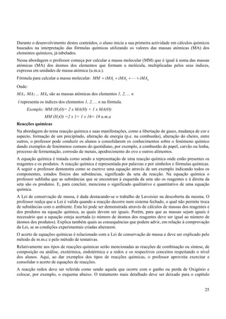 25
Durante o desenvolvimento destes conteúdos, o aluno inicia a sua primeira actividade em cálculos químicos
baseados na interpretação das fórmulas químicas utilizando os valores das massas atómicas (MA) dos
elementos químicos, já tabelados.
Nessa abordagem o professor começa por calcular a massa molecular (MM) que é igual à soma das massas
atómicas (MA) dos átomos dos elementos que formam a molécula, multiplicadas pelos seus índices,
expressa em unidades de massa atómica (u.m.a.).
Fórmula para calcular a massa molecular: n
iMA
iMA
iMA
MM +
+
+
= L
2
1
Onde:
MA1, MA2 ... MAn são as massas atómicas dos elementos 1, 2, ... n
i representa os índices dos elementos 1, 2, ... n na fórmula.
Exemplo: MM (H2O)= 2 x MA(H) + 1 x MA(O)
MM (H2O) =2 x 1+ 1 x 16= 18 u.m.a
Reacções químicas
Na abordagem do tema reacção química e suas manifestações, como a libertação de gases, mudança de cor e
aspecto, formação de um precipitado, alteração de energia (p.e. na combustão), alteração do cheiro, entre
outros, o professor pode conduzir os alunos a consolidarem os conhecimentos sobre o fenómeno químico
dando exemplos de fenómenos comuns do quotidiano, por exemplo, a combustão de papel, carvão ou lenha,
processo de fermentação, corrosão de metais, apodrecimento do ovo e outros alimentos.
A equação química é tratada como sendo a representação de uma reacção química onde estão presentes os
reagentes e os produtos. A reacção química é representada por palavras e por símbolos e fórmulas químicas.
A seguir o professor demonstra como se escreve uma equação através de um exemplo indicando todos os
componentes, estados físicos das substâncias, significado da seta da reacção. Na equação química o
professor sublinha que as substâncias que se encontram à esquerda da seta são os reagentes e à direita da
seta são os produtos. E, para concluir, menciona o significado qualitativo e quantitativo de uma equação
química.
A Lei de conservação de massa, é dada destacando-se o trabalho de Lavoisier na descoberta da mesma. O
professor realça que a Lei é valida quando a reacção decorre num sistema fechado, o qual não permite troca
de substâncias com o ambiente. Esta lei pode ser demonstrada através de cálculos de massas dos reagentes e
dos produtos na equação química, as quais devem ser iguais. Porém, para que as massas sejam iguais é
necessário que a equação esteja acertada (o número de átomos dos reagentes deve ser igual ao número de
átomos dos produtos). Explica também quais as consequências que podem advir, em relação à comprovação
da Lei, se as condições experimentais criadas alterarem.
O acerto de equações químicas é relacionado com a Lei de conservação de massa e deve ser explicado pelo
método de m.m.c e pelo método de tentativas.
Relativamente aos tipos de reacções químicas serão mencionadas as reacções de combinação ou síntese, de
composição ou análise, exotérmica, endotérmica e a redox e os respectivos conceitos respeitando o nível
dos alunos. Aqui, ao dar exemplos dos tipos de reacções químicas, o professor aproveita exercitar e
consolidar o acerto de equações de reacções.
A reacção redox deve ser referida como sendo aquela que ocorre com o ganho ou perda de Oxigénio e
colocar, por exemplo, o esquema abaixo. O tratamento mais detalhado deve ser deixado para o capítulo
 