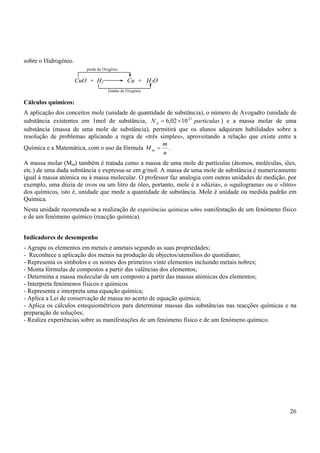 26
sobre o Hidrogénio.
Cálculos químicos:
A aplicação dos conceitos mole (unidade de quantidade de substância), o número de Avogadro (unidade de
substância existentes em 1mol de substância, partículas
NA
23
10
02
,
6 ×
= ) e a massa molar de uma
substância (massa de uma mole de substância), permitirá que os alunos adquiram habilidades sobre a
resolução de problemas aplicando a regra de «três simples», aproveitando a relação que existe entre a
Química e a Matemática, com o uso da fórmula
n
m
M m = .
A massa molar (Mm) também é tratada como a massa de uma mole de partículas (átomos, moléculas, iões,
etc.) de uma dada substância e expressa-se em g/mol. A massa de uma mole de substância é numericamente
igual à massa atómica ou à massa molecular. O professor faz analogia com outras unidades de medição, por
exemplo, uma dúzia de ovos ou um litro de óleo, portanto, mole é a «dúzia», o «quilograma» ou o «litro»
dos químicos, isto é, unidade que mede a quantidade de substância. Mole é unidade ou medida padrão em
Química.
Nesta unidade recomenda-se a realização de experiências químicas sobre manifestação de um fenómeno físico
e de um fenómeno químico (reacção química).
Indicadores de desempenho
- Agrupa os elementos em metais e ametais segundo as suas propriedades;
- Reconhece a aplicação dos metais na produção de objectos/utensílios do quotidiano;
- Representa os símbolos e os nomes dos primeiros vinte elementos incluindo metais nobres;
- Monta fórmulas de compostos a partir das valências dos elementos;
- Determina a massa molecular de um composto a partir das massas atómicas dos elementos;
- Interpreta fenómenos físicos e químicos
- Representa e interpreta uma equação química;
- Aplica a Lei de conservação de massa no acerto de equação química;
- Aplica os cálculos estequiométricos para determinar massas das substâncias nas reacções químicas e na
preparação de soluções;
- Realiza experiências sobre as manifestações de um fenómeno físico e de um fenómeno químico.
perda de Oxigénio
Ganho de Oxigénio
CuO + H2 Cu + H2O
 
