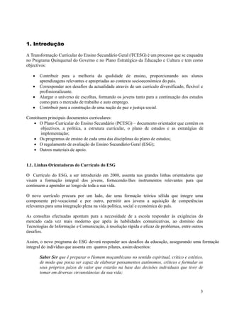 3
1. Introdução
A Transformação Curricular do Ensino Secundário Geral (TCESG) é um processo que se enquadra
no Programa Quinquenal do Governo e no Plano Estratégico da Educação e Cultura e tem como
objectivos:
• Contribuir para a melhoria da qualidade de ensino, proporcionando aos alunos
aprendizagens relevantes e apropriadas ao contexto socioeconómico do país.
• Corresponder aos desafios da actualidade através de um currículo diversificado, flexível e
profissionalizante.
• Alargar o universo de escolhas, formando os jovens tanto para a continuação dos estudos
como para o mercado de trabalho e auto emprego.
• Contribuir para a construção de uma nação de paz e justiça social.
Constituem principais documentos curriculares:
• O Plano Curricular do Ensino Secundário (PCESG) – documento orientador que contém os
objectivos, a política, a estrutura curricular, o plano de estudos e as estratégias de
implementação;
• Os programas de ensino de cada uma das disciplinas do plano de estudos;
• O regulamento de avaliação do Ensino Secundário Geral (ESG);
• Outros materiais de apoio.
1.1. Linhas Orientadoras do Currículo do ESG
O Currículo do ESG, a ser introduzido em 2008, assenta nas grandes linhas orientadoras que
visam a formação integral dos jovens, fornecendo-lhes instrumentos relevantes para que
continuem a aprender ao longo de toda a sua vida.
O novo currículo procura por um lado, dar uma formação teórica sólida que integre uma
componente pré-vocacional e por outro, permitir aos jovens a aquisição de competências
relevantes para uma integração plena na vida política, social e económica do país.
As consultas efectuadas apontam para a necessidade de a escola responder às exigências do
mercado cada vez mais moderno que apela às habilidades comunicativas, ao domínio das
Tecnologias de Informação e Comunicação, à resolução rápida e eficaz de problemas, entre outros
desafios.
Assim, o novo programa do ESG deverá responder aos desafios da educação, assegurando uma formação
integral do indivíduo que assenta em quatros pilares, assim descritos:
Saber Ser que é preparar o Homem moçambicano no sentido espiritual, crítico e estético,
de modo que possa ser capaz de elaborar pensamentos autónomos, críticos e formular os
seus próprios juízos de valor que estarão na base das decisões individuais que tiver de
tomar em diversas circunstâncias da sua vida;
 