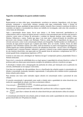 31
Sugestões metodológicas da quarta unidade temática
Água
Relativamente ao tema sobre água, nomeadamente, ocorrência na natureza, importância, ciclo da água,
poluição, tratamento e conservação, doenças causadas pela água contaminada, fontes e formas de
abastecimento de água, qualidade de água (potável; salobra; minerais frias e termais) o professor dividirá os
conteúdos em tópicos e recomendará aos alunos um trabalho de investigação, onde estes irão consultar as
várias fontes de informação.
Após a apresentação destes temas, faz-se uma síntese e, de forma transversal, aprofundam-se os
conhecimentos sobre as regras de higiene pessoal e colectiva como pressuposto para um bem estar pessoal e
colectivo, assim como as formas de prevenção e combate de algumas doenças como malária, cólera,
filaríase, bilharzioze e outras. Explica que água é um meio para o desenvolvimento de micróbios que
provocam estas doenças (relação com Biologia). Pode-se, ainda, abordar a importância da água como
solvente universal e como via de comunicação (relação com Geografia). Também podem ser clarificados os
conceitos de água potável (aquela que é própria para beber: deve ser incolor, inodora, fresca, de sabor
agradável, fazer abundante espuma com sabão, isenta de bactérias ou outros microrganismos patogénicos),
salobra (aquela que contém quantidade excessiva de substâncias dissolvidas - sais de Cálcio e de Magnésio,
é imprópria para o consumo humano, industrial e agrícola) e mineral (a que contém pequenas quantidades
de sais minerais dissolvidos; esta água pode ser fria quando brota de nascentes a temperaturas até 25ºC e
termal quando brota a temperaturas superiores a 25ºC).
Conclui-se este tema com a abordagem da “Química da água” (composição química, propriedades físicas e
fórmula molecular).
Neste nível, o conceito de solubilidade deve-se cingir apenas à capacidade do solvente dissolver o soluto. O
professor pede aos alunos para mencionarem exemplos de substâncias solúveis e insolúveis em água.
A dissolução é tratada como a desagregação das partículas do soluto, por interacção com as partículas do
solvente, distribuindo-se nos espaços vazios deste.
Com base nos exemplos da vida quotidiana, faz-se a classificação das soluções quanto à concentração em:
diluída e concentrada, insaturada, saturada e supersaturada. A aula prática deve também incluir a preparação
destas soluções pelos alunos.
Para terminar este tema serão realizados alguns cálculos de concentração molar e percentual de uma
solução.
O conceito concentração é apresentado como sendo a relação entre a quantidade de soluto dissolvido (em
moles) de a quantidade da solução: (em litros ou decímetro cúbico).
solução
da
Quantidade
soluto
de
Quantidade
ão
Concentraç = . O símbolo geral para concentração é C.
Para expressar a concentração molar ou molaridade (M) o professor deve utilizar a seguinte relação:
)
(
)
(
3
dm
V
mol
n
M = , quer dizer o número de moles do soluto dissolvido por cada decímetro cúbico de solução.
A concentração percentual de uma solução, pode ser tratada como sendo a quantidade de soluto expressa em
gramas dissolvidos em 100 gramas de solução.
 