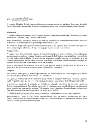 32
%
100
)
(
)
(
% 1
⋅
=
solução
de
massa
m
soluto
de
massa
m
C
O conceito diluição é definido como sendo um processo que consiste no acréscimo do solvente á solução
inicial. Na diluição, a quantidade de soluto permanece constante mas, a concentração da solução altera-se.
Hidrogénio
O estudo do Hidrogénio deve ser iniciado com o relato do historial da sua descoberta destacando-se o papel
histórico dos Cientistas Henry Cavendish e Lavoisier.
Sobre ocorrência do Hidrogénio refere-se que pode ser encontrado no estado livre sob forma de moléculas
diatómicas e no estado combinado, por exemplo na molécula de água.
No estudo das propriedades químicas do Hidrogénio sugere-se que haja uma discussão sobre a reacção deste
com o Oxigénio para a formação de água e o seu papel redutor nas reacções químicas.
Reacção redox
A reacção redox já foi introduzida aquando do tratamento dos tipos de reacções química como sendo aquela
que ocorre com o ganho ou perda de Oxigénio. Assim, a perda de Oxigénio deve ser definida como redução
e o seu ganho, como oxidação. Os processos de oxidação e redução ocorrem em simultâneo, e o seu
conjunto, denomina-se reacção redox. A seguir, o professor pode ilustrar os dois processos, com base no
exemplo da reacção do Óxido de cobre (II) com o Hidrogénio.
Sobre a importância das reacções redox na técnica, pode-se explicar os processos de produção e a
purificação dos metais, tomando como exemplo a produção do Ferro-bruto.
Oxigénio
Para o estudo do Oxigénio, o professor pode recorrer aos conhecimentos dos alunos adquiridos no Ensino
Básico nas Ciências Naturais para mostrar a sua importância.
De seguida, o professor desenvolve o historial da descoberta do Oxigénio, destacando o cientista e químico
inglês Joseph Priestley, que em 1774 obteve este gás mediante o aquecimento do Óxido de mercúrio (II).
O conceito de catalisador é associado aos métodos de obtenção laboratorial do Oxigénio a partir da
decomposição catalítica do Peróxido de hidrogénio. O catalisador pode ser definido como substância que
altera a rapidez de uma reacção química. Pode destacar como exemplos o fermento (usado no fabrico do
pão, bolos e outros) e batata-doce ou açúcar (na produção de “maheu”).
O estudo das aplicações do Oxigénio permitirá vincular o ensino da Química com a vida quotidiana.
Relativamente ao Ozono, deve ser tratado transversalmente como um tema do ambiente que preocupa o
mundo. Deve ser indicada a importância da camada de Ozono como protectora da superfície terrestre, assim
como os factores que levam a sua destruição.
 