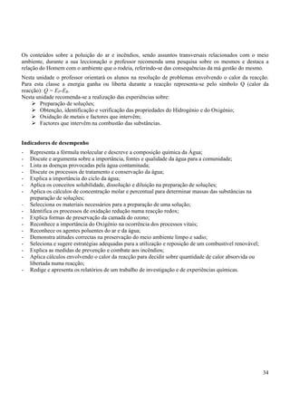34
Os conteúdos sobre a poluição do ar e incêndios, sendo assuntos transversais relacionados com o meio
ambiente, durante a sua leccionação o professor recomenda uma pesquisa sobre os mesmos e destaca a
relação do Homem com o ambiente que o rodeia, referindo-se das consequências da má gestão do mesmo.
Nesta unidade o professor orientará os alunos na resolução de problemas envolvendo o calor da reacção.
Para esta classe a energia ganha ou liberta durante a reacção representa-se pelo símbolo Q (calor da
reacção): Q = EP-ER.
Nesta unidade recomenda-se a realização das experiências sobre:
¾ Preparação de soluções;
¾ Obtenção, identificação e verificação das propriedades do Hidrogénio e do Oxigénio;
¾ Oxidação de metais e factores que intervêm;
¾ Factores que intervêm na combustão das substâncias.
Indicadores de desempenho
- Representa a fórmula molecular e descreve a composição química da Água;
- Discute e argumenta sobre a importância, fontes e qualidade da água para a comunidade;
- Lista as doenças provocadas pela água contaminada;
- Discute os processos de tratamento e conservação da água;
- Explica a importância do ciclo da água;
- Aplica os conceitos solubilidade, dissolução e diluição na preparação de soluções;
- Aplica os cálculos de concentração molar e percentual para determinar massas das substâncias na
preparação de soluções;
- Selecciona os materiais necessários para a preparação de uma solução;
- Identifica os processos de oxidação redução numa reacção redox;
- Explica formas de preservação da camada do ozono;
- Reconhece a importância do Oxigénio na ocorrência dos processos vitais;
- Reconhece os agentes poluentes do ar e da água;
- Demonstra atitudes correctas na preservação do meio ambiente limpo e sadio;
- Seleciona e sugere estratégias adequadas para a utilização e reposição de um combustível renovável;
- Explica as medidas de prevenção e combate aos incêndios;
- Aplica cálculos envolvendo o calor da reacção para decidir sobre quantidade de calor absorvida ou
libertada numa reacção;
- Redige e apresenta os relatórios de um trabalho de investigação e de experiências químicas.
 
