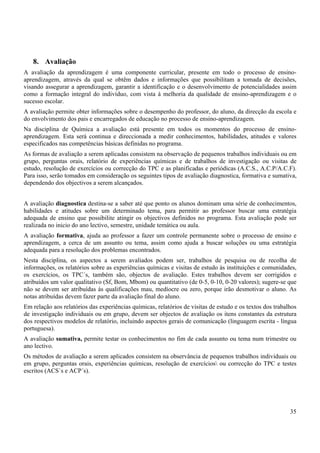 35
8. Avaliação
A avaliação da aprendizagem é uma componente curricular, presente em todo o processo de ensino-
aprendizagem, através da qual se obtêm dados e informações que possibilitam a tomada de decisões,
visando assegurar a aprendizagem, garantir a identificação e o desenvolvimento de potencialidades assim
como a formação integral do indivíduo, com vista à melhoria da qualidade de ensino-aprendizagem e o
sucesso escolar.
A avaliação permite obter informações sobre o desempenho do professor, do aluno, da direcção da escola e
do envolvimento dos pais e encarregados de educação no processo de ensino-aprendizagem.
Na disciplina de Química a avaliação está presente em todos os momentos do processo de ensino-
aprendizagem. Esta será continua e direccionada a medir conhecimentos, habilidades, atitudes e valores
especificados nas competências básicas definidas no programa.
As formas de avaliação a serem aplicadas consistem na observação de pequenos trabalhos individuais ou em
grupo, perguntas orais, relatório de experiências químicas e de trabalhos de investigação ou visitas de
estudo, resolução de exercícios ou correcção do TPC e as planificadas e periódicas (A.C.S., A.C.P/A.C.F).
Para isso, serão tomados em consideração os seguintes tipos de avaliação diagnostica, formativa e sumativa,
dependendo dos objectivos a serem alcançados.
A avaliação diagnostica destina-se a saber até que ponto os alunos dominam uma série de conhecimentos,
habilidades e atitudes sobre um determinado tema, para permitir ao professor buscar uma estratégia
adequada de ensino que possibilite atingir os objectivos definidos no programa. Esta avaliação pode ser
realizada no inicio do ano lectivo, semestre, unidade temática ou aula.
A avaliação formativa, ajuda ao professor a fazer um controle permanente sobre o processo de ensino e
aprendizagem, a cerca de um assunto ou tema, assim como ajuda a buscar soluções ou uma estratégia
adequada para a resolução dos problemas encontrados.
Nesta disciplina, os aspectos a serem avaliados podem ser, trabalhos de pesquisa ou de recolha de
informações, os relatórios sobre as experiências químicas e visitas de estudo às instituições e comunidades,
os exercícios, os TPC´s, também são, objectos de avaliação. Estes trabalhos devem ser corrigidos e
atribuídos um valor qualitativo (Sf, Bom, Mbom) ou quantitativo (de 0-5, 0-10, 0-20 valores); sugere-se que
não se devem ser atribuídas às qualificações mau, medíocre ou zero, porque irão desmotivar o aluno. As
notas atribuídas devem fazer parte da avaliação final do aluno.
Em relação aos relatórios das experiências químicas, relatórios de visitas de estudo e os textos dos trabalhos
de investigação individuais ou em grupo, devem ser objectos de avaliação os itens constantes da estrutura
dos respectivos modelos de relatório, incluindo aspectos gerais de comunicação (linguagem escrita - língua
portuguesa).
A avaliação sumativa, permite testar os conhecimentos no fim de cada assunto ou tema num trimestre ou
ano lectivo.
Os métodos de avaliação a serem aplicados consistem na observância de pequenos trabalhos individuais ou
em grupo, perguntas orais, experiências químicas, resolução de exercícios ou correcção do TPC e testes
escritos (ACS`s e ACP´s).
 