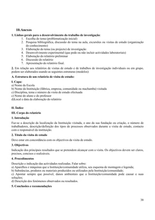 38
10.Anexos
1. Linhas gerais para o desenvolvimento do trabalho de investigação:
1. Escolha do tema (problematização inicial)
2. Pesquisa bibliográfica, discussão do tema na aula, excursões ou visitas de estudo (organização
do conhecimento)
3. Elaboração do tema (ou projecto) de investigação
4. Desenvolvimento experimental (que pode ou não incluir actividades laboratoriais)
5. Elaboração do relatório preliminar
6. Discussão do relatório
7. Apresentação do relatório final.
2. Em relação aos relatórios de visitas de estudo e de trabalhos de investigação individuais ou em grupo,
podem ser elaborados usando as seguintes estruturas (modelos):
A. Estrutura de um relatório de visita de estudo:
I. Capa:
a) Nome da Escola
b) Nome da Instituição (fábrica, empresa, comunidade ou machamba) visitada
c) Disciplina, tema e número da visita de estudo efectuada
c) Nome do aluno e do professor
d)Local e data da elaboração do relatório
II. Índice
III. Corpo do relatório
1. Introdução
Faz-se a descrição da localização da Instituição visitada, o ano da sua fundação ou criação, o número de
trabalhadores, descrição/definição dos tipos de processos observados durante a visita de estudo, contacto
com o responsável da instituição.
2. Título da visita de estudo
Deve estar em concordância com os objectivos da visita de estudo.
3. Objectivos
Indicação dos principais resultados que se pretendem alcançar com a visita. Os objectivos devem ser claros,
precisos, concisos e realizáveis.
4. Procedimentos
Descrição e indicação das actividades realizadas. Falar sobre:
a) Aparelhos e máquinas que a Instituição/comunidade utiliza, seu esquema de montagem e legenda;
b) Substâncias, produtos ou materiais produzidos ou utilizados pela Instituição/comunidade;
c) Apontar sempre que possível, danos ambientais que a Instituição/comunidade pode causar e suas
soluções;
d) Descrição dos fenómenos observados ou resultados.
5. Conclusões e recomendações
 