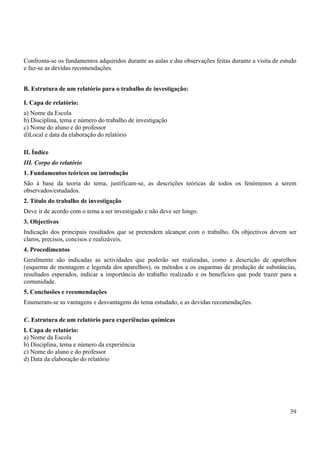 39
Confronta-se os fundamentos adquiridos durante as aulas e das observações feitas durante a visita de estudo
e faz-se as devidas recomendações.
B. Estrutura de um relatório para o trabalho de investigação:
I. Capa de relatório:
a) Nome da Escola
b) Disciplina, tema e número do trabalho de investigação
c) Nome do aluno e do professor
d)Local e data da elaboração do relatório
II. Índice
III. Corpo do relatório
1. Fundamentos teóricos ou introdução
São à base da teoria do tema, justificam-se, as descrições teóricas de todos os fenómenos a serem
observados/estudados.
2. Título do trabalho de investigação
Deve ir de acordo com o tema a ser investigado e não deve ser longo.
3. Objectivos
Indicação dos principais resultados que se pretendem alcançar com o trabalho. Os objectivos devem ser
claros, precisos, concisos e realizáveis.
4. Procedimentos
Geralmente são indicadas as actividades que poderão ser realizadas, como a descrição de aparelhos
(esquema de montagem e legenda dos aparelhos), os métodos e os esquemas de produção de substâncias,
resultados esperados, indicar a importância do trabalho realizado e os benefícios que pode trazer para a
comunidade.
5. Conclusões e recomendações
Enumeram-se as vantagens e desvantagens do tema estudado, e as devidas recomendações.
C. Estrutura de um relatório para experiências químicas
I. Capa de relatório:
a) Nome da Escola
b) Disciplina, tema e número da experiência
c) Nome do aluno e do professor
d) Data da elaboração do relatório
 