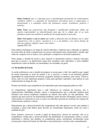 4
Saber Conhecer que é a educação para a aprendizagem permanente de conhecimentos
científicos sólidos e a aquisição de instrumentos necessários para a compreensão, a
interpretação e a avaliação crítica dos fenómenos sociais, económicos, políticos e
naturais;
Saber Fazer que proporciona uma formação e qualificação profissional sólida, um
espírito empreendedor no aluno/formando para que ele se adapte não só ao meio
produtivo actual, mas também às tendências de transformação no mercado;
Saber viver juntos e com os outros que traduz a dimensão ética do Homem, isto é, saber
comunicar-se com os outros, respeitar-se a si, à sua família e aos outros homens de
diversas culturas, religiões, raças, entre outros.
Agenda 2025:129
Estes saberes interligam-se ao longo da vida do indivíduo e implicam que a educação se organize
em torno deles de modo a proporcionar aos jovens instrumentos para compreender o mundo, agir
sobre ele, cooperar com os outros, viver, participar e comportar-se de forma responsável.
Neste quadro, o desafio da escola é, pois, fornecer as ferramentas teóricas e práticas relevantes
para que os jovens e os adolescentes sejam bem sucedidos como indivíduos, e como cidadãos
responsáveis e úteis na família, na comunidade e na sociedade, em geral.
1.2. Os desafios da Escola
A escola confronta-se com o desafio de preparar os jovens para a vida. Isto significa que o papel
da escola transcende os actos de ensinar a ler, a escrever, a contar ou de transmitir grandes
quantidades de conhecimentos de história, geografia, biologia ou química, entre outros. Torna-se,
assim, cada vez mais importante preparar o aluno para aprender a aprender e para aplicar os seus
conhecimentos ao longo da vida.
Perante este desafio, que competências são importantes para uma integração plena na vida?
As competências importantes para a vida referem-se ao conjunto de recursos, isto é,
conhecimentos, habilidades atitudes, valores e comportamentos que o indivíduo mobiliza para
enfrentar com sucesso exigências complexas ou realizar uma tarefa, na vida quotidiana. Isto
significa que para resolver um determinado problema, tomar decisões informadas, pensar critica e
criativamente ou relacionar-se com os outros um indivíduo necessita de combinar um conjunto de
conhecimentos, práticas e valores.
Naturalmente que o desenvolvimento das competências não cabe apenas à escola, mas também à
sociedade, a quem cabe definir quais deverão ser consideradas importantes, tendo em conta a
realidade do país.
Neste contexto, reserva-se à escola o papel de desenvolver, através do currículo, não só as
competências viradas para o desenvolvimento das habilidades de comunicação, leitura e escrita,
matemática e cálculo, mas também, as competências gerais, actualmente reconhecidas como
cruciais para o desenvolvimento do indivíduo e necessárias para o seu bem estar, nomeadamente:
 