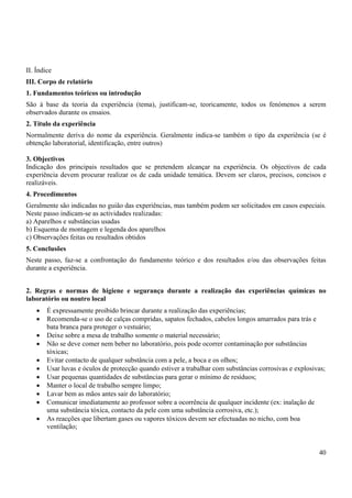 40
II. Índice
III. Corpo de relatório
1. Fundamentos teóricos ou introdução
São à base da teoria da experiência (tema), justificam-se, teoricamente, todos os fenómenos a serem
observados durante os ensaios.
2. Título da experiência
Normalmente deriva do nome da experiência. Geralmente indica-se também o tipo da experiência (se é
obtenção laboratorial, identificação, entre outros)
3. Objectivos
Indicação dos principais resultados que se pretendem alcançar na experiência. Os objectivos de cada
experiência devem procurar realizar os de cada unidade temática. Devem ser claros, precisos, concisos e
realizáveis.
4. Procedimentos
Geralmente são indicadas no guião das experiências, mas também podem ser solicitados em casos especiais.
Neste passo indicam-se as actividades realizadas:
a) Aparelhos e substâncias usadas
b) Esquema de montagem e legenda dos aparelhos
c) Observações feitas ou resultados obtidos
5. Conclusões
Neste passo, faz-se a confrontação do fundamento teórico e dos resultados e/ou das observações feitas
durante a experiência.
2. Regras e normas de higiene e segurança durante a realização das experiências químicas no
laboratório ou noutro local
• É expressamente proibido brincar durante a realização das experiências;
• Recomenda-se o uso de calças compridas, sapatos fechados, cabelos longos amarrados para trás e
bata branca para proteger o vestuário;
• Deixe sobre a mesa de trabalho somente o material necessário;
• Não se deve comer nem beber no laboratório, pois pode ocorrer contaminação por substâncias
tóxicas;
• Evitar contacto de qualquer substância com a pele, a boca e os olhos;
• Usar luvas e óculos de protecção quando estiver a trabalhar com substâncias corrosivas e explosivas;
• Usar pequenas quantidades de substâncias para gerar o mínimo de resíduos;
• Manter o local de trabalho sempre limpo;
• Lavar bem as mãos antes sair do laboratório;
• Comunicar imediatamente ao professor sobre a ocorrência de qualquer incidente (ex: inalação de
uma substância tóxica, contacto da pele com uma substância corrosiva, etc.);
• As reacções que libertam gases ou vapores tóxicos devem ser efectuadas no nicho, com boa
ventilação;
 