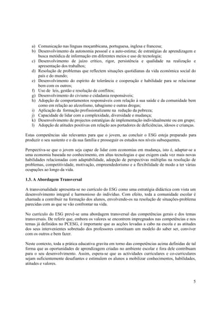 5
a) Comunicação nas línguas moçambicana, portuguesa, inglesa e francesa;
b) Desenvolvimento da autonomia pessoal e a auto-estima; de estratégias de aprendizagem e
busca metódica de informação em diferentes meios e uso de tecnologia;
c) Desenvolvimento de juízo crítico, rigor, persistência e qualidade na realização e
apresentação dos trabalhos;
d) Resolução de problemas que reflectem situações quotidianas da vida económica social do
país e do mundo;
e) Desenvolvimento do espírito de tolerância e cooperação e habilidade para se relacionar
bem com os outros;
f) Uso de leis, gestão e resolução de conflitos;
g) Desenvolvimento do civismo e cidadania responsáveis;
h) Adopção de comportamentos responsáveis com relação à sua saúde e da comunidade bem
como em relação ao alcoolismo, tabagismo e outras drogas;
i) Aplicação da formação profissionalizante na redução da pobreza;
j) Capacidade de lidar com a complexidade, diversidade e mudança;
k) Desenvolvimento de projectos estratégias de implementação individualmente ou em grupo;
l) Adopção de atitudes positivas em relação aos portadores de deficiências, idosos e crianças.
Estas competências são relevantes para que o jovem, ao concluir o ESG esteja preparado para
produzir o seu sustento e o da sua família e prosseguir os estudos nos níveis subsequentes.
Perspectiva-se que o jovem seja capaz de lidar com economias em mudança, isto é, adaptar-se a
uma economia baseada no conhecimento, em altas tecnologias e que exigem cada vez mais novas
habilidades relacionadas com adaptabilidade, adopção de perspectivas múltiplas na resolução de
problemas, competitividade, motivação, empreendedorismo e a flexibilidade de modo a ter várias
ocupações ao longo da vida.
1.3. A Abordagem Transversal
A transversalidade apresenta-se no currículo do ESG como uma estratégia didáctica com vista um
desenvolvimento integral e harmonioso do indivíduo. Com efeito, toda a comunidade escolar é
chamada a contribuir na formação dos alunos, envolvendo-os na resolução de situações-problema
parecidas com as que se vão confrontar na vida.
No currículo do ESG prevê-se uma abordagem transversal das competências gerais e dos temas
transversais. De referir que, embora os valores se encontrem impregnados nas competências e nos
temas já definidos no PCESG, é importante que as acções levadas a cabo na escola e as atitudes
dos seus intervenientes sobretudo dos professores constituam um modelo do saber ser, conviver
com os outros e bem fazer.
Neste contexto, toda a prática educativa gravita em torno das competências acima definidas de tal
forma que as oportunidades de aprendizagem criadas no ambiente escolar e fora dele contribuam
para o seu desenvolvimento. Assim, espera-se que as actividades curriculares e co-curriculares
sejam suficientemente desafiantes e estimulem os alunos a mobilizar conhecimentos, habilidades,
atitudes e valores.
 