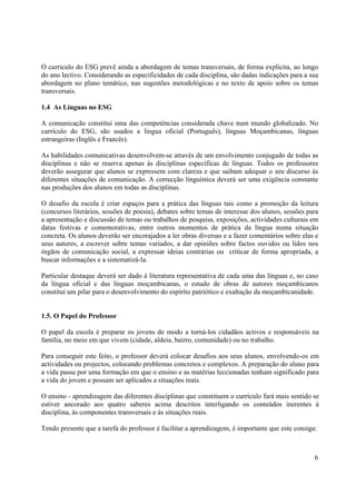 6
O currículo do ESG prevê ainda a abordagem de temas transversais, de forma explícita, ao longo
do ano lectivo. Considerando as especificidades de cada disciplina, são dadas indicações para a sua
abordagem no plano temático, nas sugestões metodológicas e no texto de apoio sobre os temas
transversais.
1.4 As Línguas no ESG
A comunicação constitui uma das competências considerada chave num mundo globalizado. No
currículo do ESG, são usados a língua oficial (Português), línguas Moçambicanas, línguas
estrangeiras (Inglês e Francês).
As habilidades comunicativas desenvolvem-se através de um envolvimento conjugado de todas as
disciplinas e não se reserva apenas às disciplinas específicas de línguas. Todos os professores
deverão assegurar que alunos se expressem com clareza e que saibam adequar o seu discurso às
diferentes situações de comunicação. A correcção linguística deverá ser uma exigência constante
nas produções dos alunos em todas as disciplinas.
O desafio da escola é criar espaços para a prática das línguas tais como a promoção da leitura
(concursos literários, sessões de poesia), debates sobre temas de interesse dos alunos, sessões para
a apresentação e discussão de temas ou trabalhos de pesquisa, exposições, actividades culturais em
datas festivas e comemorativas, entre outros momentos de prática da língua numa situação
concreta. Os alunos deverão ser encorajados a ler obras diversas e a fazer comentários sobre elas e
seus autores, a escrever sobre temas variados, a dar opiniões sobre factos ouvidos ou lidos nos
órgãos de comunicação social, a expressar ideias contrárias ou criticar de forma apropriada, a
buscar informações e a sistematizá-la.
Particular destaque deverá ser dado à literatura representativa de cada uma das línguas e, no caso
da língua oficial e das línguas moçambicanas, o estudo de obras de autores moçambicanos
constitui um pilar para o desenvolvimento do espiríto patriótico e exaltação da moçambicanidade.
1.5. O Papel do Professor
O papel da escola é preparar os jovens de modo a torná-los cidadãos activos e responsáveis na
família, no meio em que vivem (cidade, aldeia, bairro, comunidade) ou no trabalho.
Para conseguir este feito, o professor deverá colocar desafios aos seus alunos, envolvendo-os em
actividades ou projectos, colocando problemas concretos e complexos. A preparação do aluno para
a vida passa por uma formação em que o ensino e as matérias leccionadas tenham significado para
a vida do jovem e possam ser aplicados a situações reais.
O ensino - aprendizagem das diferentes disciplinas que constituem o currículo fará mais sentido se
estiver ancorado aos quatro saberes acima descritos interligando os conteúdos inerentes à
disciplina, às componentes transversais e às situações reais.
Tendo presente que a tarefa do professor é facilitar a aprendizagem, é importante que este consiga:
 