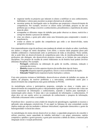 7
• organizar tarefas ou projectos que induzam os alunos a mobilizar os seus conhecimentos,
habilidades e valores para encontrar ou propor alternativas de soluções;
• encontrar pontos de interligação entre as disciplinas que propiciem o desenvolvimento de
competências. Por exemplo, envolver os alunos numa actividade, projecto ou dar um
problema que os obriga a recorrer a conhecimentos, procedimentos e experiências de outras
áreas do saber;
• acompanhar as diferentes etapas do trabalho para poder observar os alunos, motivá-los e
corrigi-los durante o processo de trabalho;
• criar, nos alunos, o gosto pelo saber como uma ferramenta para compreender o mundo e
transformá-lo;
• avaliar os alunos no quadro das competências que estão a ser desenvolvidas, numa
perspectiva formativa.
Este empreendimento exige do professor uma mudança de atitude em relação ao saber, à profissão,
aos alunos e colegas de outras disciplinas. Com efeito, o sucesso deste programa passa pelo
trabalho colaborativo e harmonizado entre os professores de todas as disciplinas. Neste sentido,
não se pode falar em desenvolvimento de competências para vida, de interdisciplinaridade se os
professores não dialogam, não desenvolvem projectos comuns ou se fecham nas suas próprias
disciplinas. Um projecto de recolha de contos tradicionais ou da história local poderá envolver
diferentes disciplinas. Por exemplo:
- Português colaboraria na elaboração do guião de recolha, estrutura, redacção e
correcção dos textos;
- História ocupar-se-ia dos aspectos técnicos da recolha deste tipo de fontes;
- Geografia integraria aspectos geográficos, físicos e socio-económicos da região;
- Educação Visual ficaria responsável pelas ilustrações e cartazes.
Com estes projectos treinam-se habilidades, desenvolvem-se atitudes de trabalhar em equipa, de
análise, de pesquisa, de resolver problemas e a auto-estima, contribuindo assim para o
desenvolvimento das competências mais gerais definidas no PCESG.
As metodologias activas e participativas propostas, centradas no aluno e viradas para o
desenvolvimento de competências para a vida pretendem significar que, o professor não é mais um
centro transmissor de informações e conhecimentos, expondo a matéria para reprodução e
memorização pelos alunos. O aluno não é um receptáculo de informações e conhecimentos. O
aluno deve ser um sujeito activo na construção do conhecimento e pesquisa de informação,
reflectindo criticamente sobre a sociedade.
O professor deve assumir-se como criador de situações de aprendizagem, regulando os recursos e
aplicando uma pedagogia construtivista. O seu papel na liderança de uma comunidade escolar
implica ainda que seja um mediador e defensor intercultural, organizador democrático e gestor da
heterogeneidade vivencial dos alunos.
As metodologias de ensino devem desenvolver no aluno: a capacidade progressiva de conceber e
utilizar conceitos; maior capacidade de trabalho individual e em grupo; entusiasmo, espírito
competitivo, aptidões e gostos pessoais; o gosto pelo raciocínio e debate de ideias; o interesse pela
integração social e vocação profissional.
 