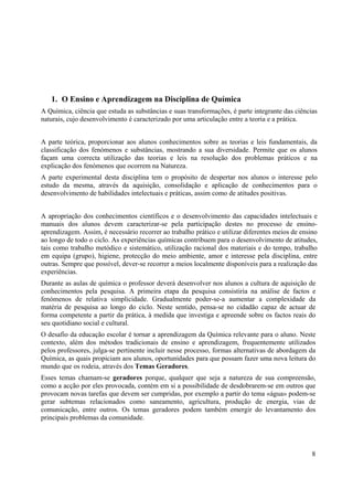 8
1. O Ensino e Aprendizagem na Disciplina de Química
A Química, ciência que estuda as substâncias e suas transformações, é parte integrante das ciências
naturais, cujo desenvolvimento é caracterizado por uma articulação entre a teoria e a prática.
A parte teórica, proporcionar aos alunos conhecimentos sobre as teorias e leis fundamentais, da
classificação dos fenómenos e substâncias, mostrando a sua diversidade. Permite que os alunos
façam uma correcta utilização das teorias e leis na resolução dos problemas práticos e na
explicação dos fenómenos que ocorrem na Natureza.
A parte experimental desta disciplina tem o propósito de despertar nos alunos o interesse pelo
estudo da mesma, através da aquisição, consolidação e aplicação de conhecimentos para o
desenvolvimento de habilidades intelectuais e práticas, assim como de atitudes positivas.
A apropriação dos conhecimentos científicos e o desenvolvimento das capacidades intelectuais e
manuais dos alunos devem caracterizar-se pela participação destes no processo de ensino-
aprendizagem. Assim, é necessário recorrer ao trabalho prático e utilizar diferentes meios de ensino
ao longo de todo o ciclo. As experiências químicas contribuem para o desenvolvimento de atitudes,
tais como trabalho metódico e sistemático, utilização racional dos materiais e do tempo, trabalho
em equipa (grupo), higiene, protecção do meio ambiente, amor e interesse pela disciplina, entre
outras. Sempre que possível, dever-se recorrer a meios localmente disponíveis para a realização das
experiências.
Durante as aulas de química o professor deverá desenvolver nos alunos a cultura de aquisição de
conhecimentos pela pesquisa. A primeira etapa da pesquisa consistiria na análise de factos e
fenómenos de relativa simplicidade. Gradualmente poder-se-a aumentar a complexidade da
matéria de pesquisa ao longo do ciclo. Neste sentido, pensa-se no cidadão capaz de actuar de
forma competente a partir da prática, à medida que investiga e apreende sobre os factos reais do
seu quotidiano social e cultural.
O desafio da educação escolar é tornar a aprendizagem da Química relevante para o aluno. Neste
contexto, além dos métodos tradicionais de ensino e aprendizagem, frequentemente utilizados
pelos professores, julga-se pertinente incluir nesse processo, formas alternativas de abordagem da
Química, as quais propiciam aos alunos, oportunidades para que possam fazer uma nova leitura do
mundo que os rodeia, através dos Temas Geradores.
Esses temas chamam-se geradores porque, qualquer que seja a natureza de sua compreensão,
como a acção por eles provocada, contém em si a possibilidade de desdobrarem-se em outros que
provocam novas tarefas que devem ser cumpridas, por exemplo a partir do tema «água» podem-se
gerar subtemas relacionados como saneamento, agricultura, produção de energia, vias de
comunicação, entre outros. Os temas geradores podem também emergir do levantamento dos
principais problemas da comunidade.
 