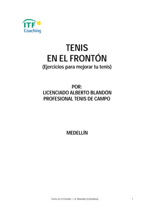 TENIS
  EN EL FRONTÓN
(Ejercicios para mejorar tu tenis)


            POR:
LICENCIADO ALBERTO BLANDÓN
PROFESIONAL TENIS DE CAMPO




                  MEDELLÍN




    Tenis en el frontón. J. A. Blandón (Colombia)   1
 