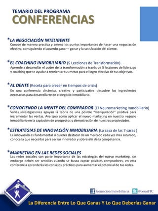 TEMARIO DEL PROGRAMA
  CONFERENCIAS
*LA NEGOCIACIÓN INTELIGENTE
 Conoce de manera practica y amena los puntos importantes de hacer una negociación
 efectiva, consiguiendo el acuerdo ganar – ganar y la satisfacción del cliente.



*EL COACHING INMOBILIARIO (5 Lecciones de Transformación)
 Aprende a desarrollar el poder de la transformación a través de 5 lecciones de liderazgo
 y coaching que te ayudar a reorientar tus metas para el logro efectivo de tus objetivos.


*AL DENTE (Receta para crecer en tiempos de crisis)
 En una conferencia dinámica, creativa y participativa descubre los ingredientes
 necesarios para desarrollarte en el negocio inmobiliario.


*CONOCIENDO LA MENTE DEL COMPRADOR (El Neuromarketing Inmobiliario)
 Varias investigaciones apoyan la teoría de una posible “manipulación” positiva para
 incrementar las ventas. Averigua como aplicar el nuevo marketing en nuestro negocio
 inmobiliario en la captación de prospectos y demostración de nuestras propiedades.

*ESTRATEGIAS DE INNOVACIÓN INMOBILIARIA (La casa de las 7 caras )
 La innovación es fundamental si quieres destacar de un mercado cada ves mas saturado,
 conoce la que necesitas para ser un innovador y sobresalir de la competencia.


*MARKETING EN LAS REDES SOCIALES
 Las redes sociales son parte importante de las estrategias del nuevo marketing, sin
 embargo deben ser sencillas cuando se busca captar posibles compradores, en esta
 conferencia aprenderás los consejos prácticos para aumentar el potencial de tus redes.




             La Diferencia Entre Lo Que Ganas Y Lo Que Deberías Ganar
 