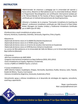 INSTRUCTOR
                         •Administrador de empresas y pedagogo por la universidad del ejercito y
                         fuerza aérea, Maestría en Mercadotecnia por la universidad Anáhuac; Máster
                         en Programación Neurolingüística con certificación internacional avalada por
                         el Dr. Richard Blander & The Society of Neuro Lingüística Programing; Coach
                         certificado por el instituto latinoamericano de Coaching business.

                         •Director y fundador de la empresa “Formación Inmobiliaria & Coaching de
                         México”; profesional inmobiliario certificado por CRB (Council of Real Estate
                         Broker Managers de Estados Unidos) y Profesional Inmobiliario Certificado
                         por el AMPI (cpic-07-581).

•Conferencista y coach inmobiliario en países como:
Panamá, Honduras, Guatemala, Colombia, Venezuela, Argentina, Chile y España.

•Docente en:
-Diplomado de bienes raíces en la UNAM (facultad de Arquitectura)
-Diplomado de bienes raíces en el ITESM campus Puebla
-Diplomado de bienes raíces en el Centro de estudios internaciones en Guatemala
-Diplomado de bienes raíces en ESTN Business School en Guatemala
-La carrera de Mercadotecnia en la Universidad del Valle de México y en la Universidad Autónoma de
Baja California (Mexicali)

• Ponente en:
-XXVI foro inmobiliario de AMPI MEM
-Congreso internacional inmobiliario en Baja California (2010, 2011,2012)
-Foros inmobiliarios en España, Argentina y Guatemala.
-Cursos a PyMES en CANACO Tijuana. y Cancun.

• Cursos inmobiliarios en:
-AMPI (Distrito Federal, Guadalajara, Chiapas, Hermosillo, Querétaro, Puebla, Veracruz, León, Tlaxcala,
Estado de México, Tijuana, Cuernavaca)
-Cámaras inmobiliarias (Argentina, Venezuela, Guatemala y Perú)

•Actualmente apoya a oficinas inmobiliarias en el desarrollo de estrategias de negocios, consultoría,
coaching y capacitación.

                                                                                    Skype: csanchezveytia
                                                                            Mail: casveytia@hotmail.com




             La Diferencia Entre Lo Que Ganas Y Lo Que Deberías Ganar
 