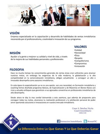 VISIÓN
Empresa especializada en la capacitación y desarrollo de habilidades de ventas inmobiliarias
reconocida por el profesionalismo, creatividad e innovación de sus programas.


                                                                            VALORES
                                                                            •Calidad
MISIÓN                                                                      •Honestidad
                                                                            •Ética
Ayudar a la gente a mejorar su calidad y nivel de vida, a través
                                                                            •Respeto
de la mejora de sus habilidades personales y profesionales
                                                                            •Compañerismo
                                                                            •Compromiso
                                                                            •Innovación
FILOSOFIA
Hace no mucho tiempo los conocimientos generales de ciertas áreas eran suficientes para alcanzar
nuestras metas, sin embargo las exigencias de la vida moderna, la globalización y la alta
competitividad en la comercialización inmobiliaria, obligan actualmente a conseguir un alto e
innovador desempeño como asesores inmobiliarios.

En esta época la especialización ya no es una opción, son una necesidad, en formación inmobiliaria y
coaching hemos diseñado programas Básicos, de Especialización y de Maestrías en Bienes Raíces con
ricos y actuales enfoques que garanticen a sus egresados convertirse en profesionales inmobiliarios de
alto desempeño.

Desde ahora te doy la mas cordial bienvenida a esta aventura, que además de prepararte para
conseguir todas tus metas, alcanzaras tu realización profesional y la satisfacción personal de poder
servir aportando soluciones e innovaciones en nuestro mercado inmobiliario.




        La Diferencia Entre Lo Que Ganas Y Lo Que Deberías Ganar
 